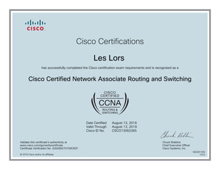 Cisco Certifications
Les Lors
has successfully completed the Cisco certification exam requirements and is recognized as a
Cisco Certified Network Associate Routing and Switching
Date Certified
Valid Through
Cisco ID No.
August 13, 2016
August 13, 2019
CSCO13062365
Validate this certificate's authenticity at
www.cisco.com/go/verifycertificate
Certificate Verification No. 426499270709CRZF
Chuck Robbins
Chief Executive Officer
Cisco Systems, Inc.
© 2016 Cisco and/or its affiliates
600291359
1010
 