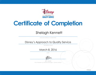 DISNEY’S APPROACH TO
QUALITY SERVICE
PROGRAM NAME
DATE
HAS SUCCESSFULLY COMPLETED
JEFF JAMES
Vice President & General Manager | Disney Institute
© Disney
Certificate of Completion
March 8, 2016
Disney’s Approach to Quality Service
Shelagh Kennett
 