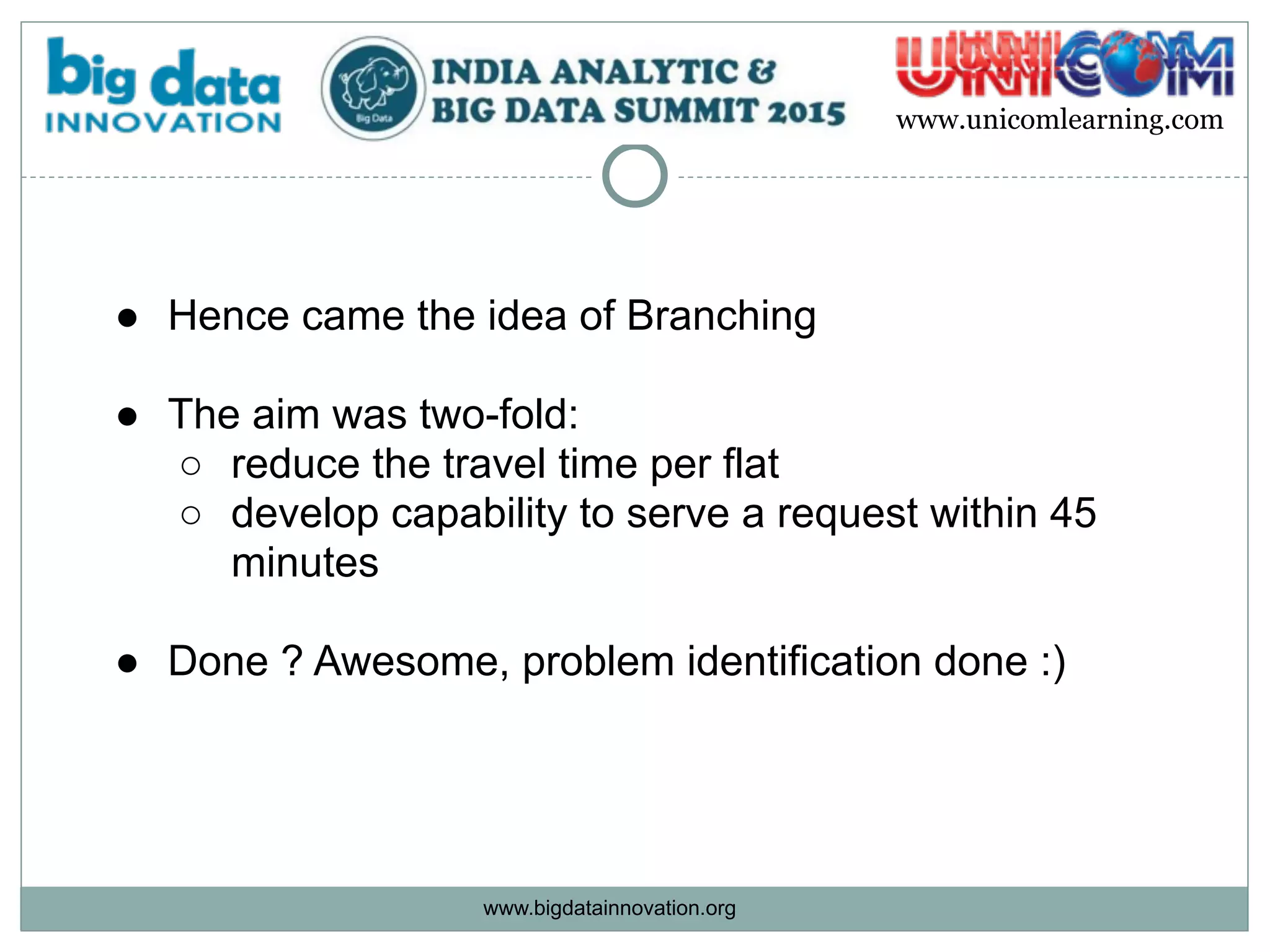 www.bigdatainnovation.org
www.unicomlearning.com
● Hence came the idea of Branching 
● The aim was two-fold:
○ reduce the travel time per flat
○ develop capability to serve a request within 45
minutes  
● Done ? Awesome, problem identification done :)
 