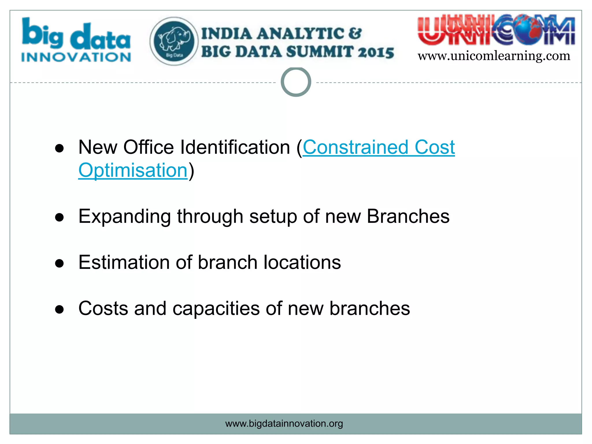 www.bigdatainnovation.org
www.unicomlearning.com
● New Office Identification (Constrained Cost
Optimisation) 
● Expanding through setup of new Branches
● Estimation of branch locations  
● Costs and capacities of new branches
 