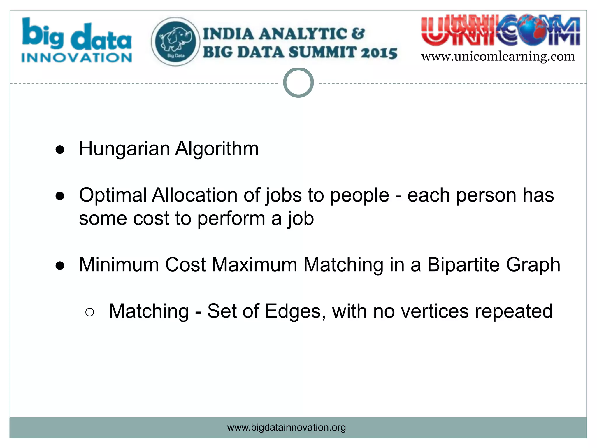 www.bigdatainnovation.org
www.unicomlearning.com
● Hungarian Algorithm  
● Optimal Allocation of jobs to people - each person has
some cost to perform a job  
● Minimum Cost Maximum Matching in a Bipartite Graph 
○ Matching - Set of Edges, with no vertices repeated
 