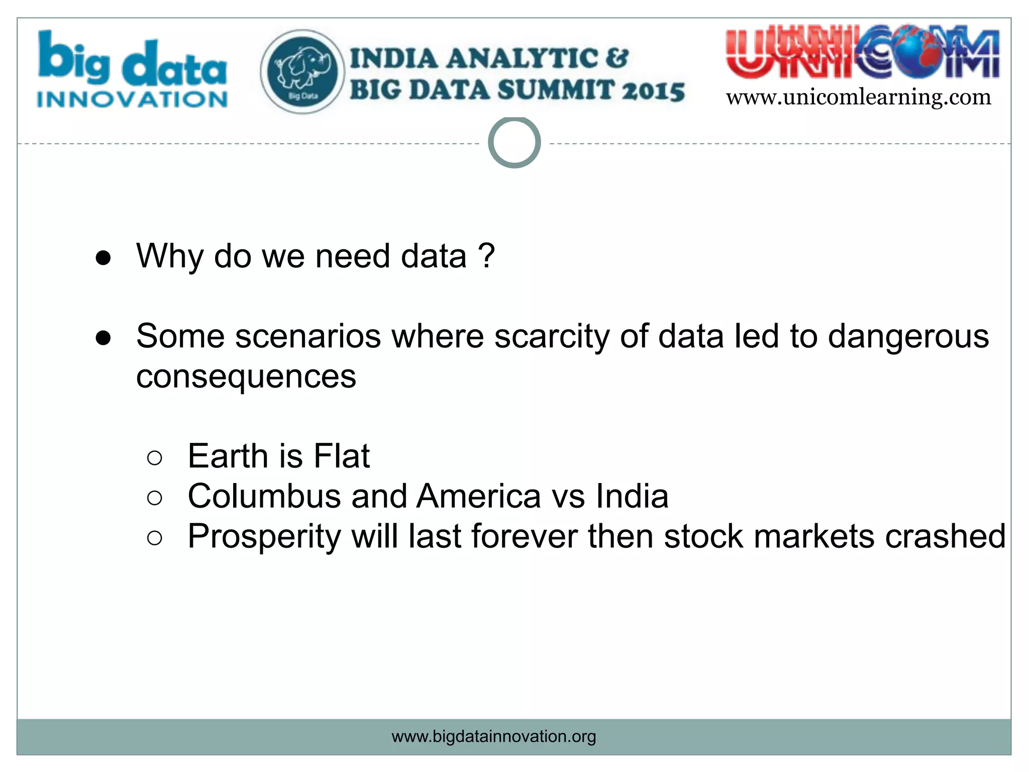 www.bigdatainnovation.org
www.unicomlearning.com
● Why do we need data ?
● Some scenarios where scarcity of data led to dangerous
consequences  
○ Earth is Flat
○ Columbus and America vs India
○ Prosperity will last forever then stock markets crashed
 