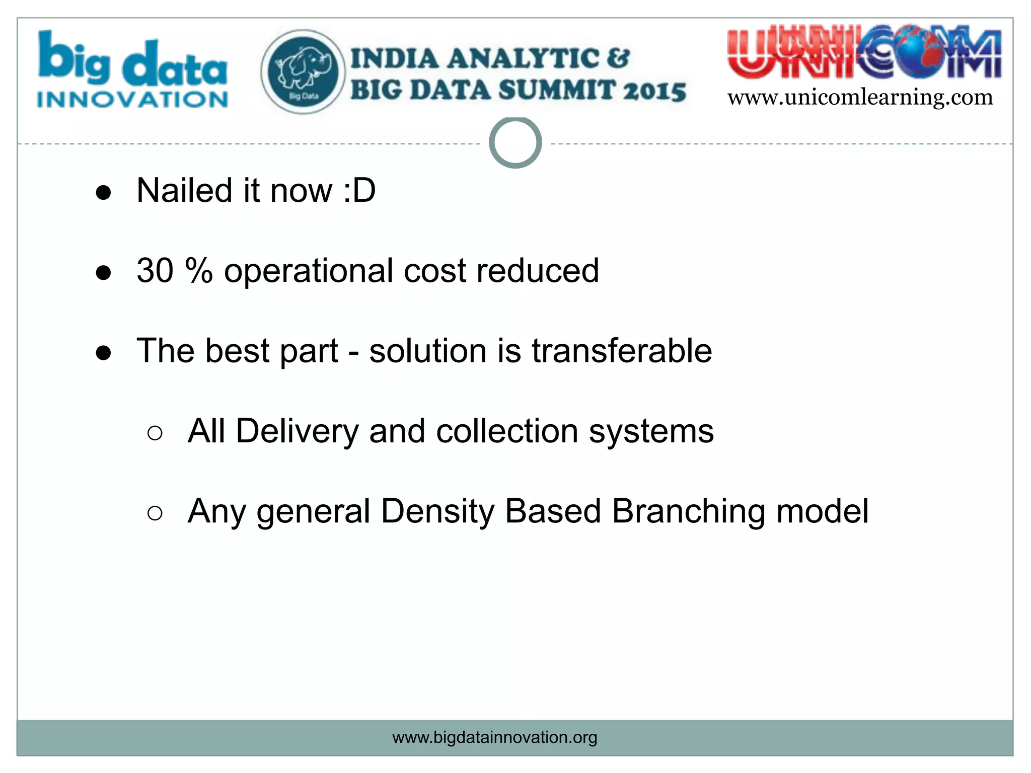 www.bigdatainnovation.org
www.unicomlearning.com
● Nailed it now :D 
● 30 % operational cost reduced  
● The best part - solution is transferable 
○ All Delivery and collection systems  
○ Any general Density Based Branching model  
 