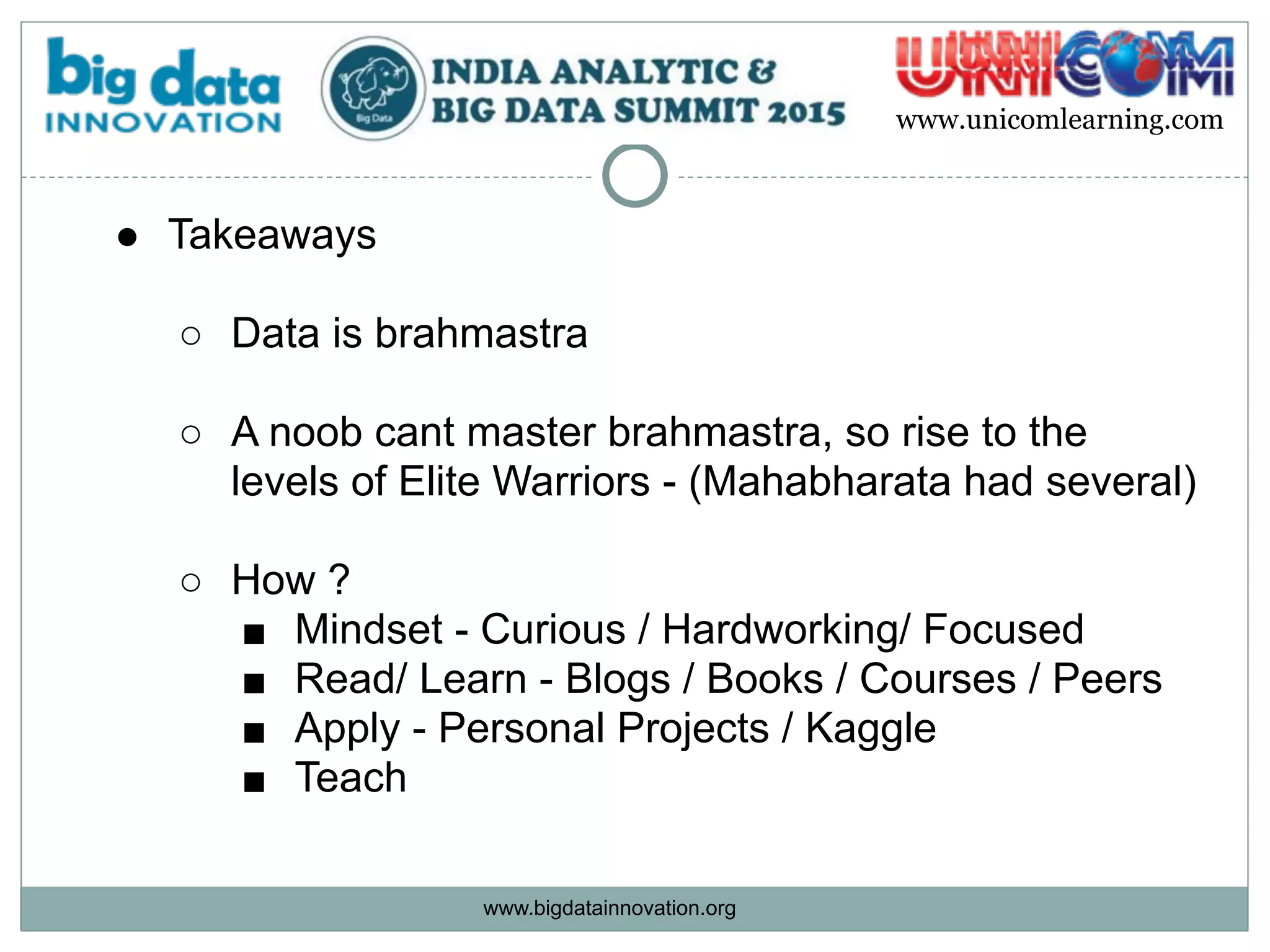 www.bigdatainnovation.org
www.unicomlearning.com
● Takeaways 
○ Data is brahmastra  
○ A noob cant master brahmastra, so rise to the
levels of Elite Warriors - (Mahabharata had several) 
○ How ?
■ Mindset - Curious / Hardworking/ Focused
■ Read/ Learn - Blogs / Books / Courses / Peers
■ Apply - Personal Projects / Kaggle
■ Teach
 