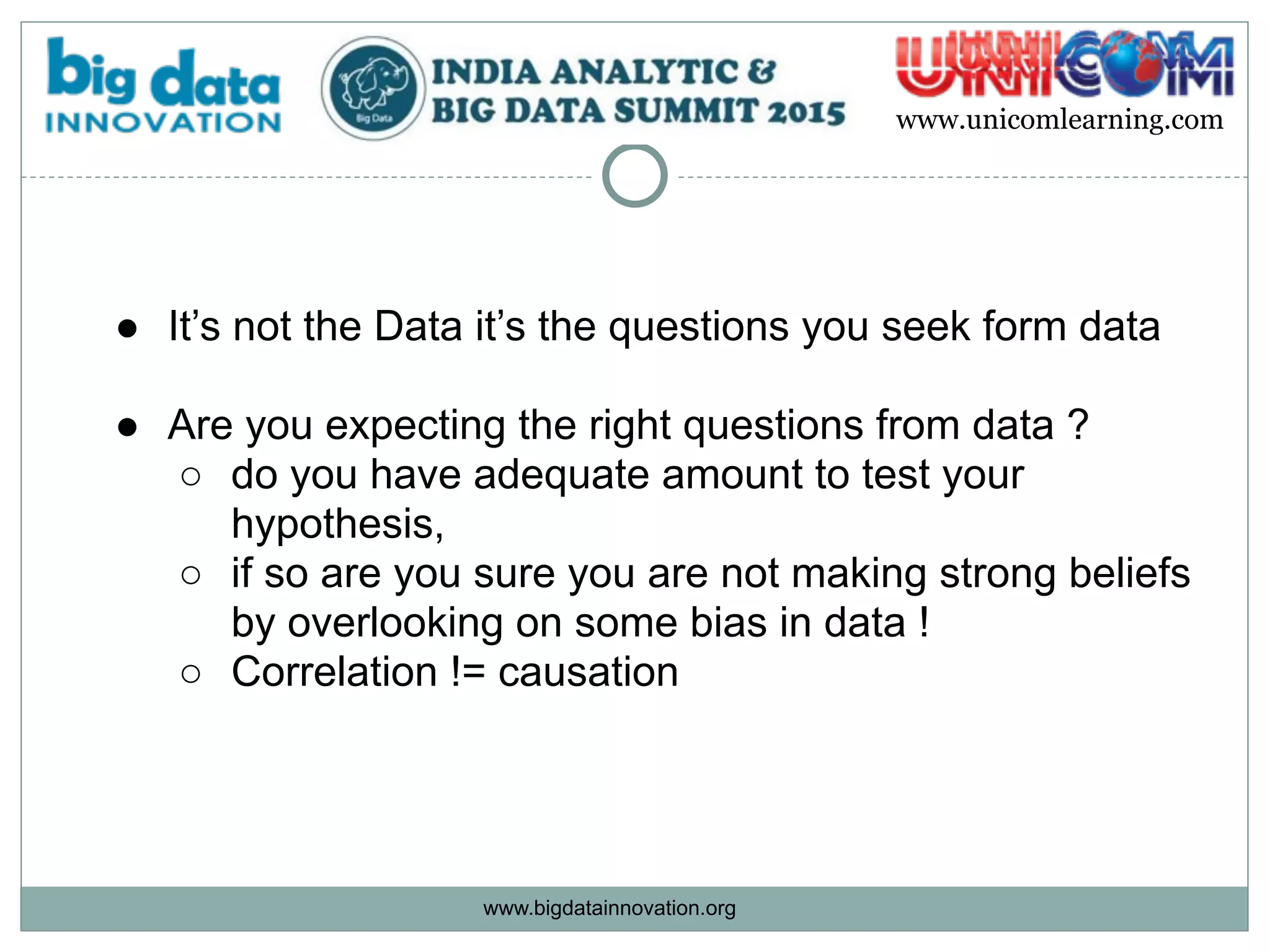 www.bigdatainnovation.org
www.unicomlearning.com
● It’s not the Data it’s the questions you seek form data
● Are you expecting the right questions from data ?
○ do you have adequate amount to test your
hypothesis,
○ if so are you sure you are not making strong beliefs
by overlooking on some bias in data !
○ Correlation != causation
 