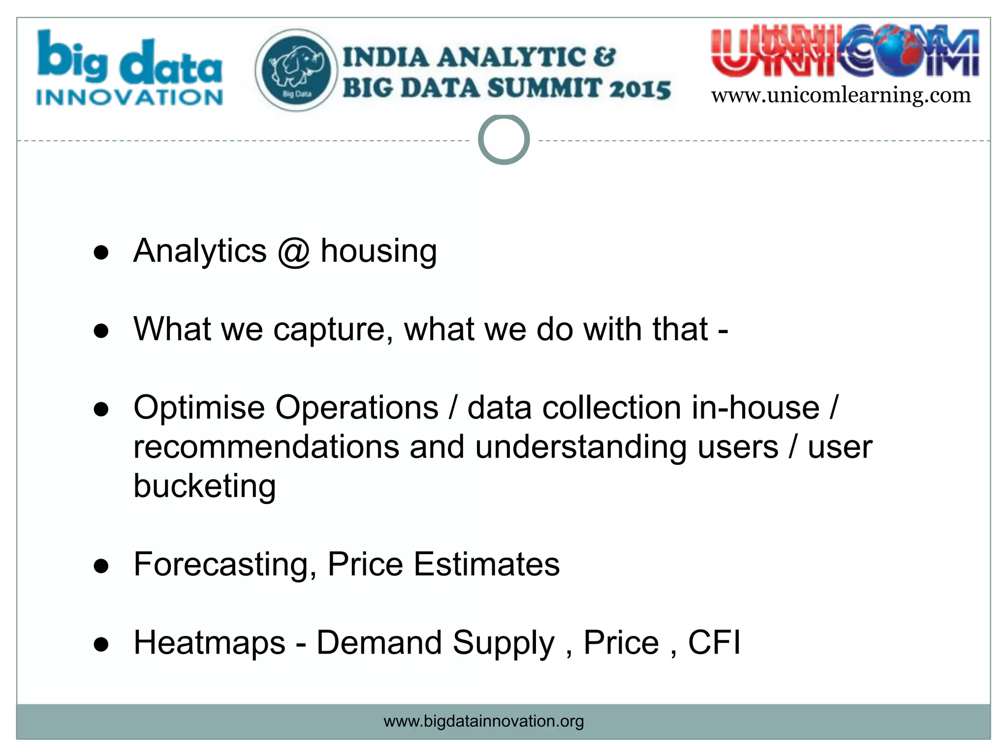 www.bigdatainnovation.org
www.unicomlearning.com
● Analytics @ housing  
● What we capture, what we do with that -  
● Optimise Operations / data collection in-house /
recommendations and understanding users / user
bucketing  
● Forecasting, Price Estimates 
● Heatmaps - Demand Supply , Price , CFI
 