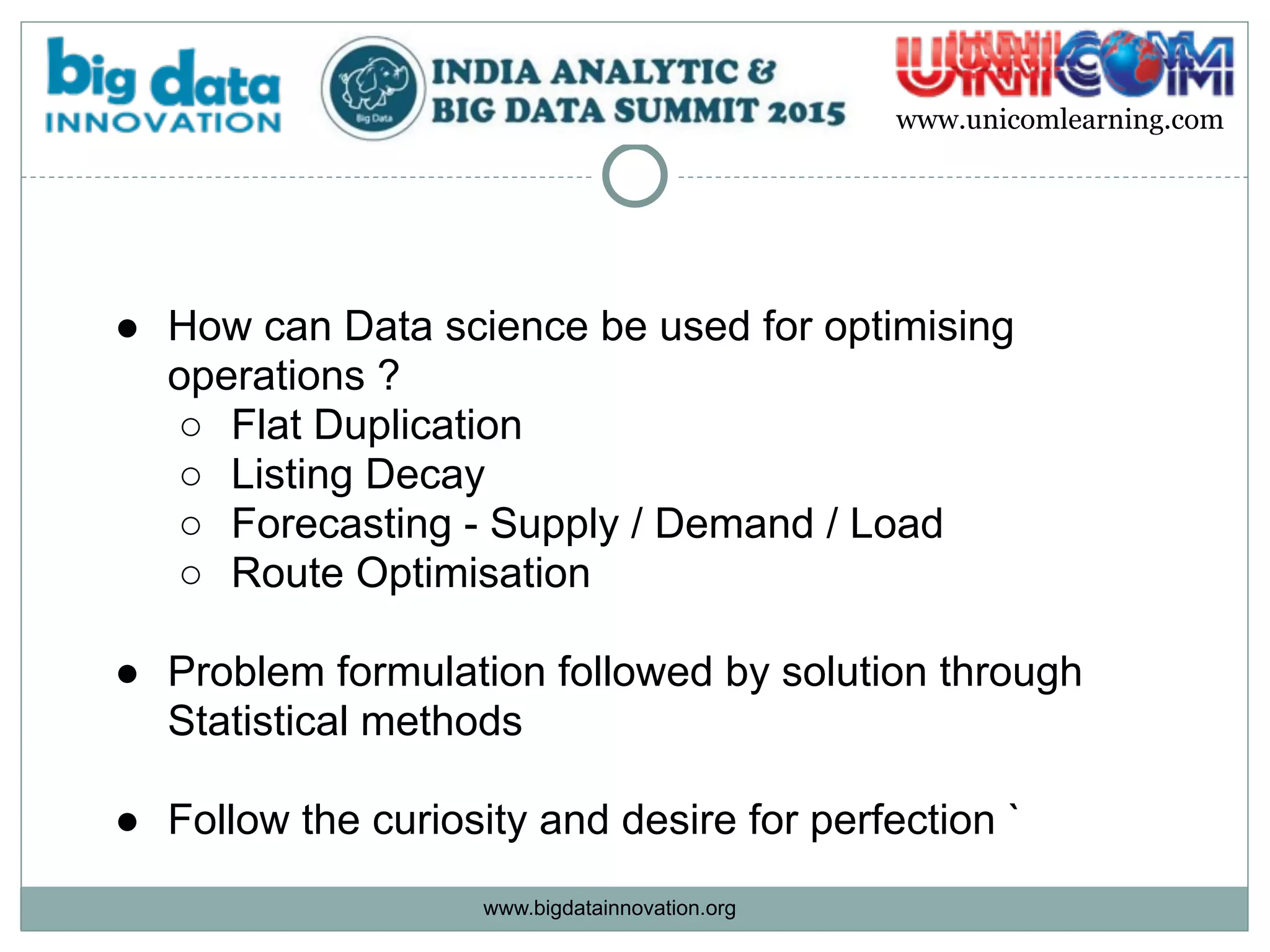 www.bigdatainnovation.org
www.unicomlearning.com
● How can Data science be used for optimising
operations ?
○ Flat Duplication
○ Listing Decay
○ Forecasting - Supply / Demand / Load
○ Route Optimisation  
● Problem formulation followed by solution through
Statistical methods  
● Follow the curiosity and desire for perfection `
 
