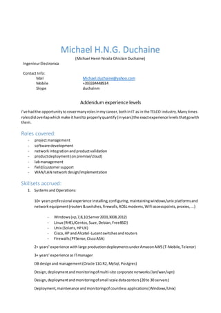 Michael H.N.G. Duchaine
(Michael Henri Nicola Ghislain Duchaine)
IngenieurElectronica
Contact Info:
Mail
Mobile
Skype
Michael.duchaine@yahoo.com
+393334448934
duchainm
Addendum experience levels
I’ve hadthe opportunitytocovermanyrolesinmy career,bothinIT as inthe TELCO industry.Manytimes
rolesdidoverlapwhichmake ithardto properlyquantify(inyears) the exactexperience levelsthatgowith
them.
Roles covered:
- projectmanagement
- software development
- networkintegrationandproductvalidation
- productdeployment(onpremise/cloud)
- labmanagement
- field/customersupport
- WAN/LAN networkdesign/implementation
Skillsets accrued:
1. SystemsandOperations:
10+ yearsprofessional experience installing,configuring,maintainingwindows/unix platformsand
networkequipment(routers&switches,firewalls,ADSLmodems,WiFi accesspoints,proxies,...)
- Windows(xp,7,8,10,Server2003,3008,2012)
- Linux (RHEL/Centos,Suze,Debian,FreeBSD)
- Unix (Solaris,HPUX)
- Cisco,HP and Alcatel-Lucentswitchesandrouters
- Firewalls(PFSense,CiscoASA)
2+ years’experience with large productiondeploymentsunderAmazonAWS(T-Mobile,Telenor)
3+ years’experience asITmanager
DB designandmanagement (Oracle 11G R2, MySql,Postgres)
Design,deploymentandmonitoringof multi-site corporate networks(lan/wan/vpn)
Design,deploymentandmonitoringof small scale datacenters(20to 30 servers)
Deployment,maintenance andmonitoringof countless applications(Windows/Unix)
 