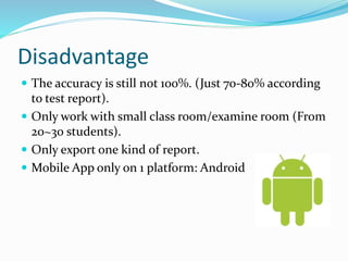 Disadvantage
 The accuracy is still not 100%. (Just 70-80% according
to test report).
 Only work with small class room/examine room (From
20~30 students).
 Only export one kind of report.
 Mobile App only on 1 platform: Android
 