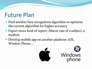 Future Plan
 Find another face-recognition algorithm or optimize
the current algorithm for higher accuracy.
 Export more kind of report: Absent rate of a subject, a
student.
 Develop mobile app on another platform: iOS,
Window Phone…
 