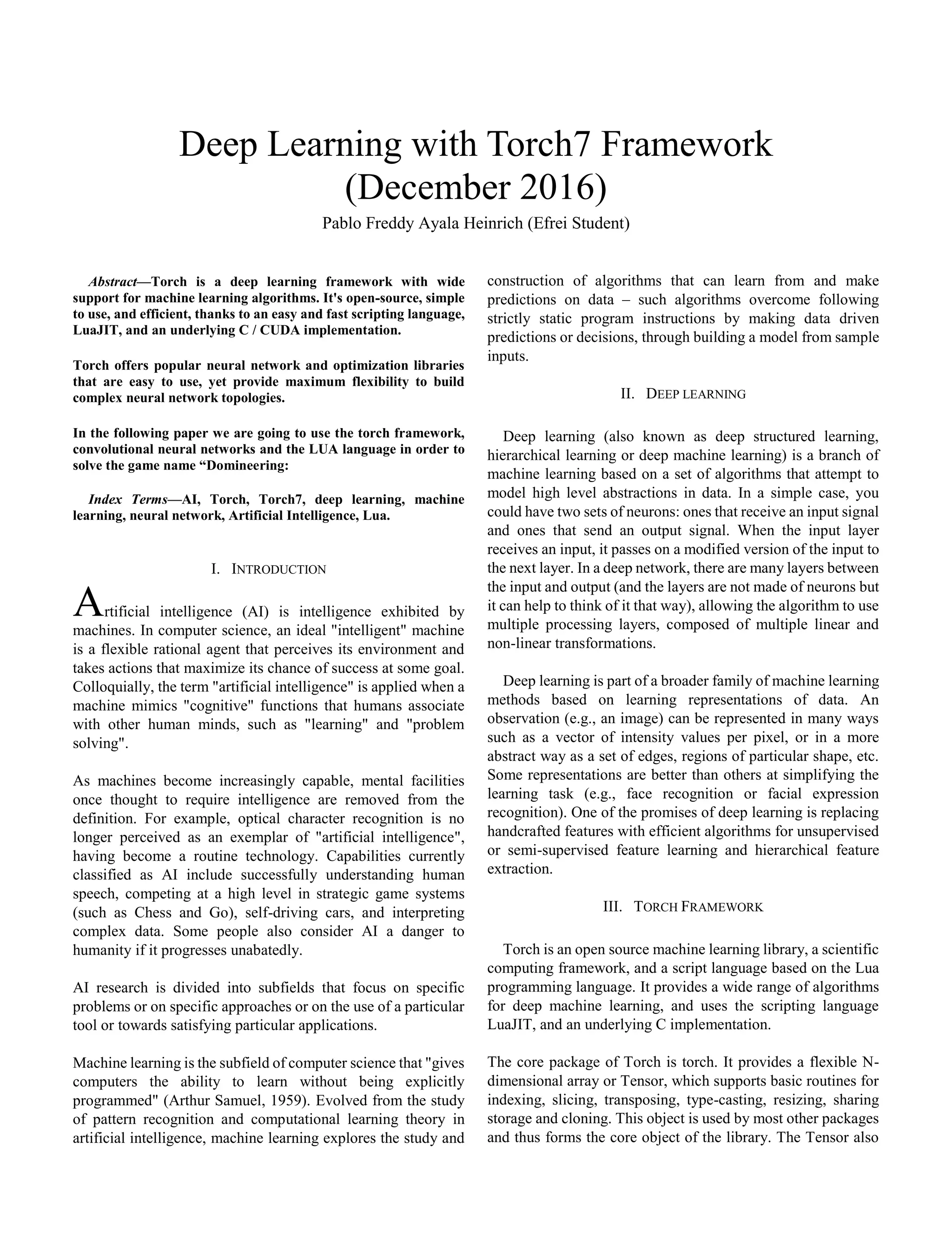 Abstract—Torch is a deep learning framework with wide
support for machine learning algorithms. It's open-source, simple
to use, and efficient, thanks to an easy and fast scripting language,
LuaJIT, and an underlying C / CUDA implementation.
Torch offers popular neural network and optimization libraries
that are easy to use, yet provide maximum flexibility to build
complex neural network topologies.
In the following paper we are going to use the torch framework,
convolutional neural networks and the LUA language in order to
solve the game name “Domineering:
Index Terms—AI, Torch, Torch7, deep learning, machine
learning, neural network, Artificial Intelligence, Lua.
I. INTRODUCTION
rtificial intelligence (AI) is intelligence exhibited by
machines. In computer science, an ideal "intelligent" machine
is a flexible rational agent that perceives its environment and
takes actions that maximize its chance of success at some goal.
Colloquially, the term "artificial intelligence" is applied when a
machine mimics "cognitive" functions that humans associate
with other human minds, such as "learning" and "problem
solving".
As machines become increasingly capable, mental facilities
once thought to require intelligence are removed from the
definition. For example, optical character recognition is no
longer perceived as an exemplar of "artificial intelligence",
having become a routine technology. Capabilities currently
classified as AI include successfully understanding human
speech, competing at a high level in strategic game systems
(such as Chess and Go), self-driving cars, and interpreting
complex data. Some people also consider AI a danger to
humanity if it progresses unabatedly.
AI research is divided into subfields that focus on specific
problems or on specific approaches or on the use of a particular
tool or towards satisfying particular applications.
Machine learning is the subfield of computer science that "gives
computers the ability to learn without being explicitly
programmed" (Arthur Samuel, 1959). Evolved from the study
of pattern recognition and computational learning theory in
artificial intelligence, machine learning explores the study and
construction of algorithms that can learn from and make
predictions on data – such algorithms overcome following
strictly static program instructions by making data driven
predictions or decisions, through building a model from sample
inputs.
II. DEEP LEARNING
Deep learning (also known as deep structured learning,
hierarchical learning or deep machine learning) is a branch of
machine learning based on a set of algorithms that attempt to
model high level abstractions in data. In a simple case, you
could have two sets of neurons: ones that receive an input signal
and ones that send an output signal. When the input layer
receives an input, it passes on a modified version of the input to
the next layer. In a deep network, there are many layers between
the input and output (and the layers are not made of neurons but
it can help to think of it that way), allowing the algorithm to use
multiple processing layers, composed of multiple linear and
non-linear transformations.
Deep learning is part of a broader family of machine learning
methods based on learning representations of data. An
observation (e.g., an image) can be represented in many ways
such as a vector of intensity values per pixel, or in a more
abstract way as a set of edges, regions of particular shape, etc.
Some representations are better than others at simplifying the
learning task (e.g., face recognition or facial expression
recognition). One of the promises of deep learning is replacing
handcrafted features with efficient algorithms for unsupervised
or semi-supervised feature learning and hierarchical feature
extraction.
III. TORCH FRAMEWORK
Torch is an open source machine learning library, a scientific
computing framework, and a script language based on the Lua
programming language. It provides a wide range of algorithms
for deep machine learning, and uses the scripting language
LuaJIT, and an underlying C implementation.
The core package of Torch is torch. It provides a flexible N-
dimensional array or Tensor, which supports basic routines for
indexing, slicing, transposing, type-casting, resizing, sharing
storage and cloning. This object is used by most other packages
and thus forms the core object of the library. The Tensor also
Deep Learning with Torch7 Framework
(December 2016)
Pablo Freddy Ayala Heinrich (Efrei Student)
A
 