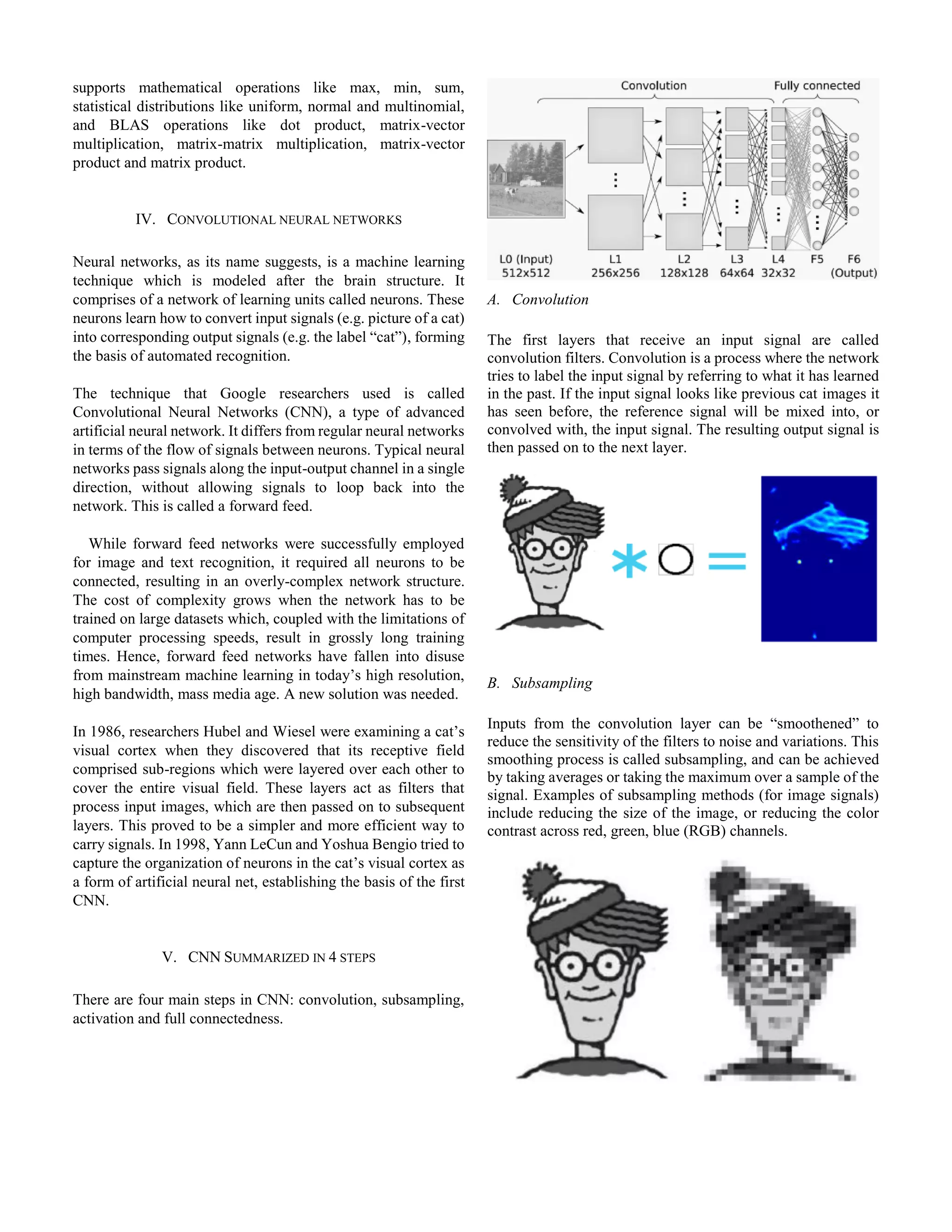 supports mathematical operations like max, min, sum,
statistical distributions like uniform, normal and multinomial,
and BLAS operations like dot product, matrix-vector
multiplication, matrix-matrix multiplication, matrix-vector
product and matrix product.
IV. CONVOLUTIONAL NEURAL NETWORKS
Neural networks, as its name suggests, is a machine learning
technique which is modeled after the brain structure. It
comprises of a network of learning units called neurons. These
neurons learn how to convert input signals (e.g. picture of a cat)
into corresponding output signals (e.g. the label “cat”), forming
the basis of automated recognition.
The technique that Google researchers used is called
Convolutional Neural Networks (CNN), a type of advanced
artificial neural network. It differs from regular neural networks
in terms of the flow of signals between neurons. Typical neural
networks pass signals along the input-output channel in a single
direction, without allowing signals to loop back into the
network. This is called a forward feed.
While forward feed networks were successfully employed
for image and text recognition, it required all neurons to be
connected, resulting in an overly-complex network structure.
The cost of complexity grows when the network has to be
trained on large datasets which, coupled with the limitations of
computer processing speeds, result in grossly long training
times. Hence, forward feed networks have fallen into disuse
from mainstream machine learning in today’s high resolution,
high bandwidth, mass media age. A new solution was needed.
In 1986, researchers Hubel and Wiesel were examining a cat’s
visual cortex when they discovered that its receptive field
comprised sub-regions which were layered over each other to
cover the entire visual field. These layers act as filters that
process input images, which are then passed on to subsequent
layers. This proved to be a simpler and more efficient way to
carry signals. In 1998, Yann LeCun and Yoshua Bengio tried to
capture the organization of neurons in the cat’s visual cortex as
a form of artificial neural net, establishing the basis of the first
CNN.
V. CNN SUMMARIZED IN 4 STEPS
There are four main steps in CNN: convolution, subsampling,
activation and full connectedness.
A. Convolution
The first layers that receive an input signal are called
convolution filters. Convolution is a process where the network
tries to label the input signal by referring to what it has learned
in the past. If the input signal looks like previous cat images it
has seen before, the reference signal will be mixed into, or
convolved with, the input signal. The resulting output signal is
then passed on to the next layer.
B. Subsampling
Inputs from the convolution layer can be “smoothened” to
reduce the sensitivity of the filters to noise and variations. This
smoothing process is called subsampling, and can be achieved
by taking averages or taking the maximum over a sample of the
signal. Examples of subsampling methods (for image signals)
include reducing the size of the image, or reducing the color
contrast across red, green, blue (RGB) channels.
 