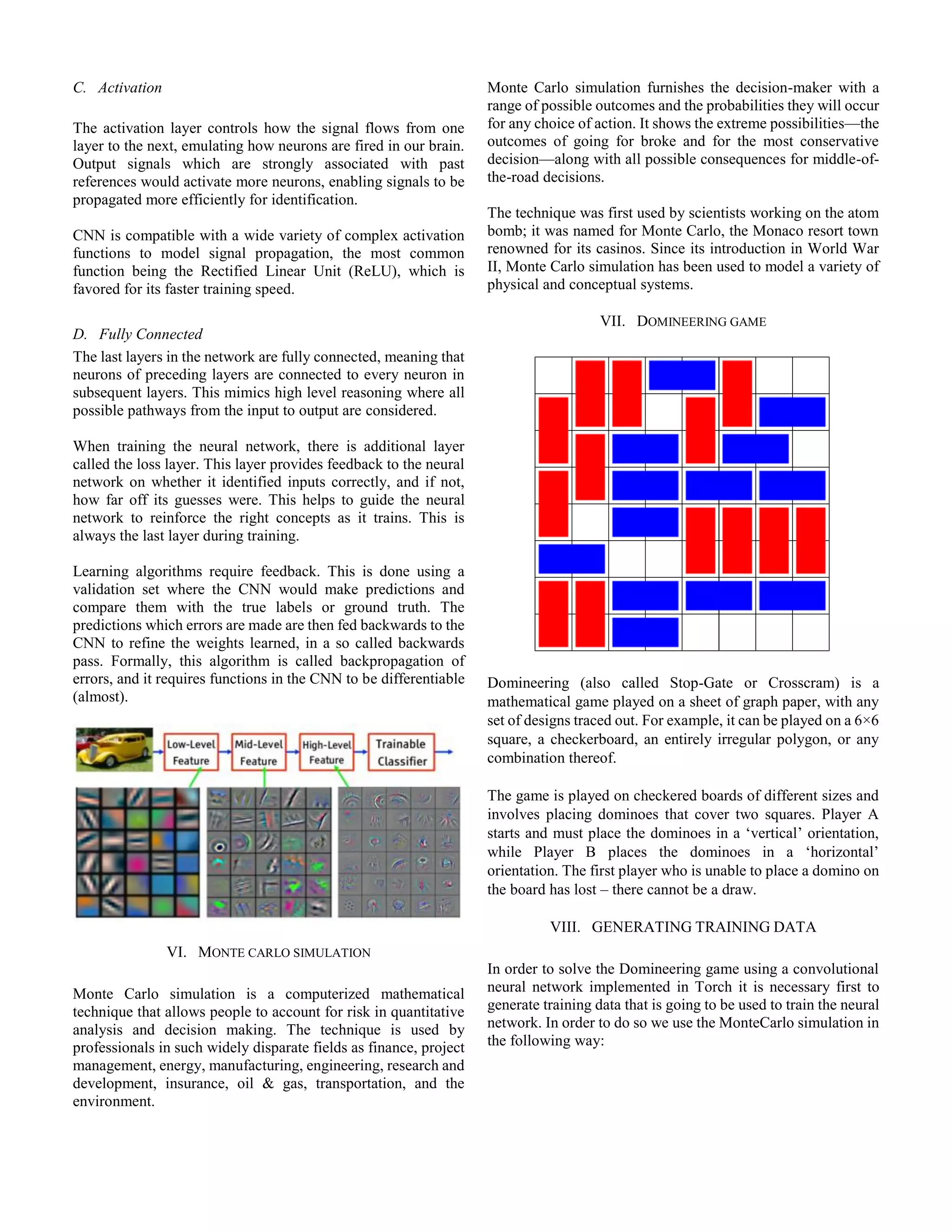 C. Activation
The activation layer controls how the signal flows from one
layer to the next, emulating how neurons are fired in our brain.
Output signals which are strongly associated with past
references would activate more neurons, enabling signals to be
propagated more efficiently for identification.
CNN is compatible with a wide variety of complex activation
functions to model signal propagation, the most common
function being the Rectified Linear Unit (ReLU), which is
favored for its faster training speed.
D. Fully Connected
The last layers in the network are fully connected, meaning that
neurons of preceding layers are connected to every neuron in
subsequent layers. This mimics high level reasoning where all
possible pathways from the input to output are considered.
When training the neural network, there is additional layer
called the loss layer. This layer provides feedback to the neural
network on whether it identified inputs correctly, and if not,
how far off its guesses were. This helps to guide the neural
network to reinforce the right concepts as it trains. This is
always the last layer during training.
Learning algorithms require feedback. This is done using a
validation set where the CNN would make predictions and
compare them with the true labels or ground truth. The
predictions which errors are made are then fed backwards to the
CNN to refine the weights learned, in a so called backwards
pass. Formally, this algorithm is called backpropagation of
errors, and it requires functions in the CNN to be differentiable
(almost).
VI. MONTE CARLO SIMULATION
Monte Carlo simulation is a computerized mathematical
technique that allows people to account for risk in quantitative
analysis and decision making. The technique is used by
professionals in such widely disparate fields as finance, project
management, energy, manufacturing, engineering, research and
development, insurance, oil & gas, transportation, and the
environment.
Monte Carlo simulation furnishes the decision-maker with a
range of possible outcomes and the probabilities they will occur
for any choice of action. It shows the extreme possibilities—the
outcomes of going for broke and for the most conservative
decision—along with all possible consequences for middle-of-
the-road decisions.
The technique was first used by scientists working on the atom
bomb; it was named for Monte Carlo, the Monaco resort town
renowned for its casinos. Since its introduction in World War
II, Monte Carlo simulation has been used to model a variety of
physical and conceptual systems.
VII. DOMINEERING GAME
Domineering (also called Stop-Gate or Crosscram) is a
mathematical game played on a sheet of graph paper, with any
set of designs traced out. For example, it can be played on a 6×6
square, a checkerboard, an entirely irregular polygon, or any
combination thereof.
The game is played on checkered boards of different sizes and
involves placing dominoes that cover two squares. Player A
starts and must place the dominoes in a ‘vertical’ orientation,
while Player B places the dominoes in a ‘horizontal’
orientation. The first player who is unable to place a domino on
the board has lost – there cannot be a draw.
VIII. GENERATING TRAINING DATA
In order to solve the Domineering game using a convolutional
neural network implemented in Torch it is necessary first to
generate training data that is going to be used to train the neural
network. In order to do so we use the MonteCarlo simulation in
the following way:
 