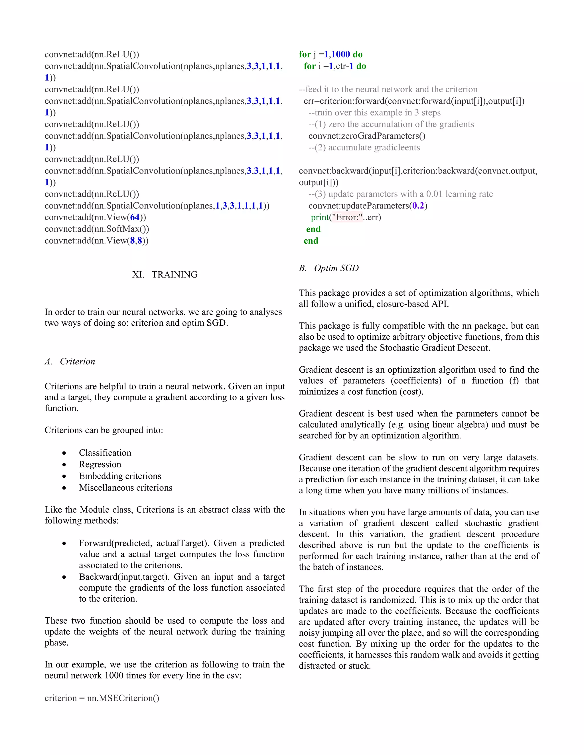 convnet:add(nn.ReLU())
convnet:add(nn.SpatialConvolution(nplanes,nplanes,3,3,1,1,1,
1))
convnet:add(nn.ReLU())
convnet:add(nn.SpatialConvolution(nplanes,nplanes,3,3,1,1,1,
1))
convnet:add(nn.ReLU())
convnet:add(nn.SpatialConvolution(nplanes,nplanes,3,3,1,1,1,
1))
convnet:add(nn.ReLU())
convnet:add(nn.SpatialConvolution(nplanes,nplanes,3,3,1,1,1,
1))
convnet:add(nn.ReLU())
convnet:add(nn.SpatialConvolution(nplanes,1,3,3,1,1,1,1))
convnet:add(nn.View(64))
convnet:add(nn.SoftMax())
convnet:add(nn.View(8,8))
XI. TRAINING
In order to train our neural networks, we are going to analyses
two ways of doing so: criterion and optim SGD.
A. Criterion
Criterions are helpful to train a neural network. Given an input
and a target, they compute a gradient according to a given loss
function.
Criterions can be grouped into:
 Classification
 Regression
 Embedding criterions
 Miscellaneous criterions
Like the Module class, Criterions is an abstract class with the
following methods:
 Forward(predicted, actualTarget). Given a predicted
value and a actual target computes the loss function
associated to the criterions.
 Backward(input,target). Given an input and a target
compute the gradients of the loss function associated
to the criterion.
These two function should be used to compute the loss and
update the weights of the neural network during the training
phase.
In our example, we use the criterion as following to train the
neural network 1000 times for every line in the csv:
criterion = nn.MSECriterion()
for j =1,1000 do
for i =1,ctr-1 do
--feed it to the neural network and the criterion
err=criterion:forward(convnet:forward(input[i]),output[i])
--train over this example in 3 steps
--(1) zero the accumulation of the gradients
convnet:zeroGradParameters()
--(2) accumulate gradicleents
convnet:backward(input[i],criterion:backward(convnet.output,
output[i]))
--(3) update parameters with a 0.01 learning rate
convnet:updateParameters(0.2)
print("Error:"..err)
end
end
B. Optim SGD
This package provides a set of optimization algorithms, which
all follow a unified, closure-based API.
This package is fully compatible with the nn package, but can
also be used to optimize arbitrary objective functions, from this
package we used the Stochastic Gradient Descent.
Gradient descent is an optimization algorithm used to find the
values of parameters (coefficients) of a function (f) that
minimizes a cost function (cost).
Gradient descent is best used when the parameters cannot be
calculated analytically (e.g. using linear algebra) and must be
searched for by an optimization algorithm.
Gradient descent can be slow to run on very large datasets.
Because one iteration of the gradient descent algorithm requires
a prediction for each instance in the training dataset, it can take
a long time when you have many millions of instances.
In situations when you have large amounts of data, you can use
a variation of gradient descent called stochastic gradient
descent. In this variation, the gradient descent procedure
described above is run but the update to the coefficients is
performed for each training instance, rather than at the end of
the batch of instances.
The first step of the procedure requires that the order of the
training dataset is randomized. This is to mix up the order that
updates are made to the coefficients. Because the coefficients
are updated after every training instance, the updates will be
noisy jumping all over the place, and so will the corresponding
cost function. By mixing up the order for the updates to the
coefficients, it harnesses this random walk and avoids it getting
distracted or stuck.
 