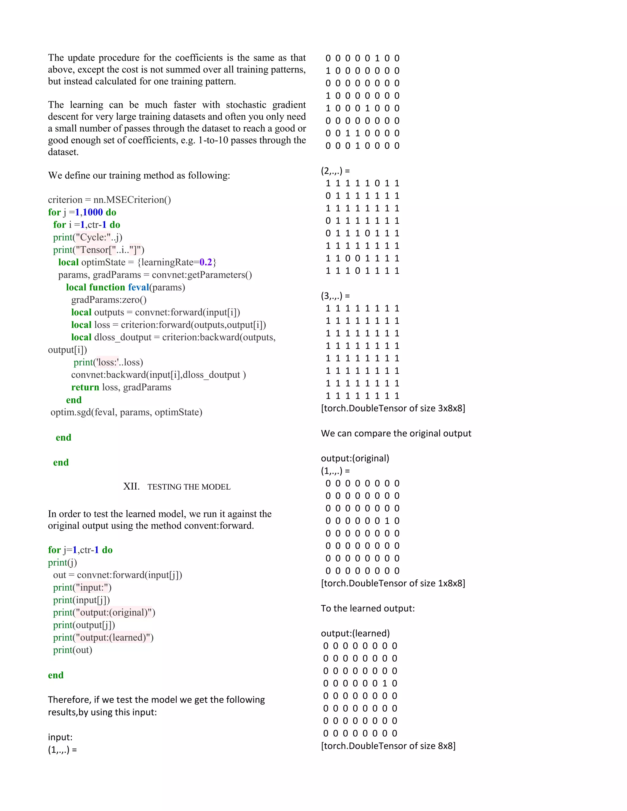 The update procedure for the coefficients is the same as that
above, except the cost is not summed over all training patterns,
but instead calculated for one training pattern.
The learning can be much faster with stochastic gradient
descent for very large training datasets and often you only need
a small number of passes through the dataset to reach a good or
good enough set of coefficients, e.g. 1-to-10 passes through the
dataset.
We define our training method as following:
criterion = nn.MSECriterion()
for j =1,1000 do
for i =1,ctr-1 do
print("Cycle:"..j)
print("Tensor["..i.."]")
local optimState = {learningRate=0.2}
params, gradParams = convnet:getParameters()
local function feval(params)
gradParams:zero()
local outputs = convnet:forward(input[i])
local loss = criterion:forward(outputs,output[i])
local dloss_doutput = criterion:backward(outputs,
output[i])
print('loss:'..loss)
convnet:backward(input[i],dloss_doutput )
return loss, gradParams
end
optim.sgd(feval, params, optimState)
end
end
XII. TESTING THE MODEL
In order to test the learned model, we run it against the
original output using the method convent:forward.
for j=1,ctr-1 do
print(j)
out = convnet:forward(input[j])
print("input:")
print(input[j])
print("output:(original)")
print(output[j])
print("output:(learned)")
print(out)
end
Therefore, if we test the model we get the following
results,by using this input:
input:
(1,.,.) =
0 0 0 0 0 1 0 0
1 0 0 0 0 0 0 0
0 0 0 0 0 0 0 0
1 0 0 0 0 0 0 0
1 0 0 0 1 0 0 0
0 0 0 0 0 0 0 0
0 0 1 1 0 0 0 0
0 0 0 1 0 0 0 0
(2,.,.) =
1 1 1 1 1 0 1 1
0 1 1 1 1 1 1 1
1 1 1 1 1 1 1 1
0 1 1 1 1 1 1 1
0 1 1 1 0 1 1 1
1 1 1 1 1 1 1 1
1 1 0 0 1 1 1 1
1 1 1 0 1 1 1 1
(3,.,.) =
1 1 1 1 1 1 1 1
1 1 1 1 1 1 1 1
1 1 1 1 1 1 1 1
1 1 1 1 1 1 1 1
1 1 1 1 1 1 1 1
1 1 1 1 1 1 1 1
1 1 1 1 1 1 1 1
1 1 1 1 1 1 1 1
[torch.DoubleTensor of size 3x8x8]
We can compare the original output
output:(original)
(1,.,.) =
0 0 0 0 0 0 0 0
0 0 0 0 0 0 0 0
0 0 0 0 0 0 0 0
0 0 0 0 0 0 1 0
0 0 0 0 0 0 0 0
0 0 0 0 0 0 0 0
0 0 0 0 0 0 0 0
0 0 0 0 0 0 0 0
[torch.DoubleTensor of size 1x8x8]
To the learned output:
output:(learned)
0 0 0 0 0 0 0 0
0 0 0 0 0 0 0 0
0 0 0 0 0 0 0 0
0 0 0 0 0 0 1 0
0 0 0 0 0 0 0 0
0 0 0 0 0 0 0 0
0 0 0 0 0 0 0 0
0 0 0 0 0 0 0 0
[torch.DoubleTensor of size 8x8]
 