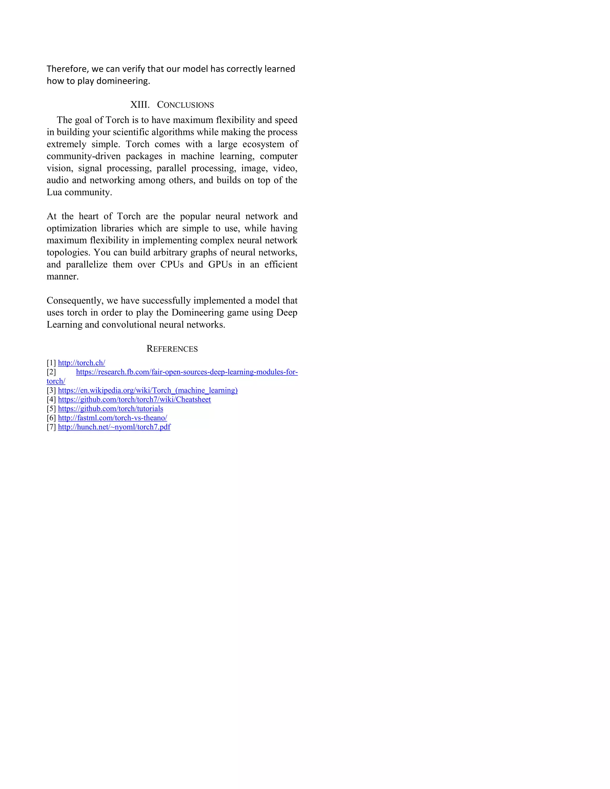 Therefore, we can verify that our model has correctly learned
how to play domineering.
XIII. CONCLUSIONS
The goal of Torch is to have maximum flexibility and speed
in building your scientific algorithms while making the process
extremely simple. Torch comes with a large ecosystem of
community-driven packages in machine learning, computer
vision, signal processing, parallel processing, image, video,
audio and networking among others, and builds on top of the
Lua community.
At the heart of Torch are the popular neural network and
optimization libraries which are simple to use, while having
maximum flexibility in implementing complex neural network
topologies. You can build arbitrary graphs of neural networks,
and parallelize them over CPUs and GPUs in an efficient
manner.
Consequently, we have successfully implemented a model that
uses torch in order to play the Domineering game using Deep
Learning and convolutional neural networks.
REFERENCES
[1] http://torch.ch/
[2] https://research.fb.com/fair-open-sources-deep-learning-modules-for-
torch/
[3] https://en.wikipedia.org/wiki/Torch_(machine_learning)
[4] https://github.com/torch/torch7/wiki/Cheatsheet
[5] https://github.com/torch/tutorials
[6] http://fastml.com/torch-vs-theano/
[7] http://hunch.net/~nyoml/torch7.pdf
 