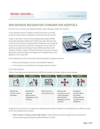 NEW REVENUE RECOGNITION STANDARD FOR HOSPITALS
by Joelle Pulver, Partner, and Katherine Jackson, Senior Manager, Health Care Practice
A new standard requires hospitals to rethink how their accounting
functions handle revenue recognition, specifically self-pay revenue.
Issued in May 2014, Financial Accounting Standards Board (FASB)
Accounting Standards Codification® (ASC) Topic 606, Revenue from
Contracts with Customers, fundamentally changes the way companies
across most industries are required to recognize revenue under US
generally accepted accounting principles (GAAP), specifically with
customer contracts. Leases, financial instruments, insurance contracts,
guarantees, and nonmonetary exchanges aren’t impacted by the new
guidance in ASC Topic 606.
At the highest level, the new standard requires hospitals to recognize revenue:
• When promised goods or services are provided to patients
• In the amount of consideration the hospital expects to receive
FIVE-STEP PROCESS
There’s a five-step process outlined by the FASB that hospitals will follow under the new standard.
Adopting the new standard is a significant undertaking that requires hospitals to start preparing now. Effective dates
for the new standard are as follows:
• Public entities, including conduit debt obligors. These entities will need to adopt the new standard for
annual reporting periods beginning after December 15, 2017.
Page 1 of 6
 