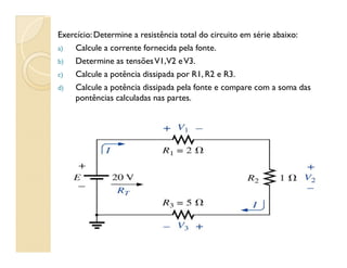 Exercício:Determine a resistência total do circuito em série abaixo:
a) Calcule a corrente fornecida pela fonte.
b) Determine as tensõesV1,V2 eV3.
c) Calcule a potência dissipada por R1, R2 e R3.
d) Calcule a potência dissipada pela fonte e compare com a soma das
pontências calculadas nas partes.
 