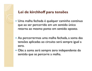 Lei de kirchhoff para tensõesLei de kirchhoff para tensões
 Uma malha fechada é qualquer caminho contínuo
que ao ser percorrido em um sentido único
retorna ao mesmo ponto em sentido oposto.
 Ao percorrermos uma malha fechada, a soma das
tensões aplicadas ao circuito será sempre igual a
zero.
 Obs: a soma será sempre zero independente do
sentido que se percorre a malha.
 