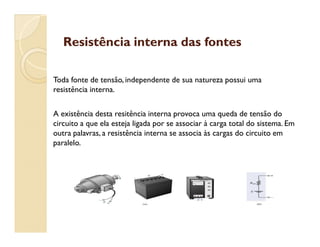 Resistência interna das fontesResistência interna das fontes
Toda fonte de tensão, independente de sua natureza possui uma
resistência interna.
A existência desta resitência interna provoca uma queda de tensão do
circuito a que ela esteja ligada por se associar à carga total do sistema. Emcircuito a que ela esteja ligada por se associar à carga total do sistema. Em
outra palavras, a resistência interna se associa às cargas do circuito em
paralelo.
 