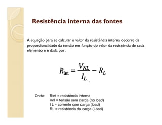 Resistência interna das fontesResistência interna das fontes
A equação para se calcular o valor da resistência interna decorre da
proporcionalidade da tensão em função do valor da resistência de cada
elemento e é dada por:
Onde: Rint = resistência interna
Vnl = tensão sem carga (no load)
I L = corrente com carga (load)
RL = resistência da carga (Load)
 