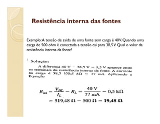 Resistência interna das fontesResistência interna das fontes
Exemplo:A tensão de saida de uma fonte sem carga é 40V. Quando uma
carga de 500 ohm é conectada a tensão cai para 38,5V. Qual o valor da
resistência interna da fonte?
 