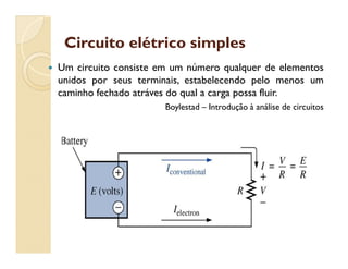 Circuito elétrico simplesCircuito elétrico simples
 Um circuito consiste em um número qualquer de elementos
unidos por seus terminais, estabelecendo pelo menos um
caminho fechado atráves do qual a carga possa fluir.
Boylestad – Introdução à análise de circuitos
 