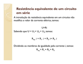 Resistência equivalente de um circuitoResistência equivalente de um circuito
em sérieem série
A introdução da resistência equivalente em um circuito não
modifica o valor da corrente elétrica, temos:
U=Ri
Sabendo que U = U1+ U2 + U3, temos:Sabendo que U = U1+ U2 + U3, temos:
Req .i = R1 .i + R2 .i+ R3 .i
Dividindo os membros da igualdade pela corrente i, temos:
Req = R1 + R2 + R3
 
