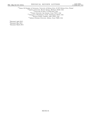 127
Janusz Gil Institute of Astronomy, University of Zielona Góra, 65-265 Zielona Góra, Poland
128
Andrews University, Berrien Springs, Michigan 49104, USA
129
Università di Siena, I-53100 Siena, Italy
130
Trinity University, San Antonio, Texas 78212, USA
131
University of Washington, Seattle, Washington 98195, USA
132
Kenyon College, Gambier, Ohio 43022, USA
133
Abilene Christian University, Abilene, Texas 79699, USA
a
Deceased, April 2012.
b
Deceased, May 2015.
c
Deceased, March 2015.
PRL 116, 061102 (2016) P H Y S I C A L R E V I E W L E T T E R S week ending
12 FEBRUARY 2016
061102-16
 