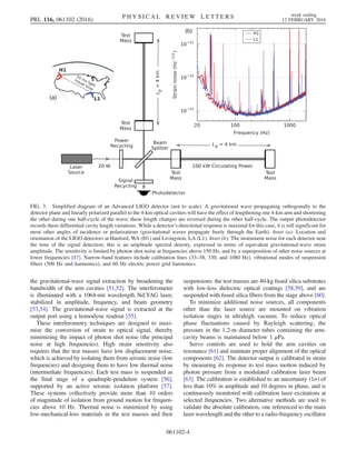 the gravitational-wave signal extraction by broadening the
bandwidth of the arm cavities [51,52]. The interferometer
is illuminated with a 1064-nm wavelength Nd:YAG laser,
stabilized in amplitude, frequency, and beam geometry
[53,54]. The gravitational-wave signal is extracted at the
output port using a homodyne readout [55].
These interferometry techniques are designed to maxi-
mize the conversion of strain to optical signal, thereby
minimizing the impact of photon shot noise (the principal
noise at high frequencies). High strain sensitivity also
requires that the test masses have low displacement noise,
which is achieved by isolating them from seismic noise (low
frequencies) and designing them to have low thermal noise
(intermediate frequencies). Each test mass is suspended as
the final stage of a quadruple-pendulum system [56],
supported by an active seismic isolation platform [57].
These systems collectively provide more than 10 orders
of magnitude of isolation from ground motion for frequen-
cies above 10 Hz. Thermal noise is minimized by using
low-mechanical-loss materials in the test masses and their
suspensions: the test masses are 40-kg fused silica substrates
with low-loss dielectric optical coatings [58,59], and are
suspended with fused silica fibers from the stage above [60].
To minimize additional noise sources, all components
other than the laser source are mounted on vibration
isolation stages in ultrahigh vacuum. To reduce optical
phase fluctuations caused by Rayleigh scattering, the
pressure in the 1.2-m diameter tubes containing the arm-
cavity beams is maintained below 1 μPa.
Servo controls are used to hold the arm cavities on
resonance [61] and maintain proper alignment of the optical
components [62]. The detector output is calibrated in strain
by measuring its response to test mass motion induced by
photon pressure from a modulated calibration laser beam
[63]. The calibration is established to an uncertainty (1σ) of
less than 10% in amplitude and 10 degrees in phase, and is
continuously monitored with calibration laser excitations at
selected frequencies. Two alternative methods are used to
validate the absolute calibration, one referenced to the main
laser wavelength and the other to a radio-frequency oscillator
(a)
(b)
FIG. 3. Simplified diagram of an Advanced LIGO detector (not to scale). A gravitational wave propagating orthogonally to the
detector plane and linearly polarized parallel to the 4-km optical cavities will have the effect of lengthening one 4-km arm and shortening
the other during one half-cycle of the wave; these length changes are reversed during the other half-cycle. The output photodetector
records these differential cavity length variations. While a detector’s directional response is maximal for this case, it is still significant for
most other angles of incidence or polarizations (gravitational waves propagate freely through the Earth). Inset (a): Location and
orientation of the LIGO detectors at Hanford, WA (H1) and Livingston, LA (L1). Inset (b): The instrument noise for each detector near
the time of the signal detection; this is an amplitude spectral density, expressed in terms of equivalent gravitational-wave strain
amplitude. The sensitivity is limited by photon shot noise at frequencies above 150 Hz, and by a superposition of other noise sources at
lower frequencies [47]. Narrow-band features include calibration lines (33–38, 330, and 1080 Hz), vibrational modes of suspension
fibers (500 Hz and harmonics), and 60 Hz electric power grid harmonics.
PRL 116, 061102 (2016) P H Y S I C A L R E V I E W L E T T E R S week ending
12 FEBRUARY 2016
061102-4
 