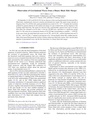 Observation of Gravitational Waves from a Binary Black Hole Merger
B. P. Abbott et al.*
(LIGO Scientific Collaboration and Virgo Collaboration)
(Received 21 January 2016; published 11 February 2016)
On September 14, 2015 at 09:50:45 UTC the two detectors of the Laser Interferometer Gravitational-Wave
Observatory simultaneously observed a transient gravitational-wave signal. The signal sweeps upwards in
frequency from 35 to 250 Hz with a peak gravitational-wave strain of 1.0 × 10−21. It matches the waveform
predicted by general relativity for the inspiral and merger of a pair of black holes and the ringdown of the
resulting single black hole. The signal was observed with a matched-filter signal-to-noise ratio of 24 and a
false alarm rate estimated to be less than 1 event per 203 000 years, equivalent to a significance greater
than 5.1σ. The source lies at a luminosity distance of 410þ160
−180 Mpc corresponding to a redshift z ¼ 0.09þ0.03
−0.04 .
In the source frame, the initial black hole masses are 36þ5
−4 M⊙ and 29þ4
−4 M⊙, and the final black hole mass is
62þ4
−4 M⊙, with 3.0þ0.5
−0.5 M⊙c2
radiated in gravitational waves. All uncertainties define 90% credible intervals.
These observations demonstrate the existence of binary stellar-mass black hole systems. This is the first direct
detection of gravitational waves and the first observation of a binary black hole merger.
DOI: 10.1103/PhysRevLett.116.061102
I. INTRODUCTION
In 1916, the year after the final formulation of the field
equations of general relativity, Albert Einstein predicted
the existence of gravitational waves. He found that
the linearized weak-field equations had wave solutions:
transverse waves of spatial strain that travel at the speed of
light, generated by time variations of the mass quadrupole
moment of the source [1,2]. Einstein understood that
gravitational-wave amplitudes would be remarkably
small; moreover, until the Chapel Hill conference in
1957 there was significant debate about the physical
reality of gravitational waves [3].
Also in 1916, Schwarzschild published a solution for the
field equations [4] that was later understood to describe a
black hole [5,6], and in 1963 Kerr generalized the solution
to rotating black holes [7]. Starting in the 1970s theoretical
work led to the understanding of black hole quasinormal
modes [8–10], and in the 1990s higher-order post-
Newtonian calculations [11] preceded extensive analytical
studies of relativistic two-body dynamics [12,13]. These
advances, together with numerical relativity breakthroughs
in the past decade [14–16], have enabled modeling of
binary black hole mergers and accurate predictions of
their gravitational waveforms. While numerous black hole
candidates have now been identified through electromag-
netic observations [17–19], black hole mergers have not
previously been observed.
The discovery of the binary pulsar system PSR B1913þ16
by Hulse and Taylor [20] and subsequent observations of
its energy loss by Taylor and Weisberg [21] demonstrated
the existence of gravitational waves. This discovery,
along with emerging astrophysical understanding [22],
led to the recognition that direct observations of the
amplitude and phase of gravitational waves would enable
studies of additional relativistic systems and provide new
tests of general relativity, especially in the dynamic
strong-field regime.
Experiments to detect gravitational waves began with
Weber and his resonant mass detectors in the 1960s [23],
followed by an international network of cryogenic reso-
nant detectors [24]. Interferometric detectors were first
suggested in the early 1960s [25] and the 1970s [26]. A
study of the noise and performance of such detectors [27],
and further concepts to improve them [28], led to
proposals for long-baseline broadband laser interferome-
ters with the potential for significantly increased sensi-
tivity [29–32]. By the early 2000s, a set of initial detectors
was completed, including TAMA 300 in Japan, GEO 600
in Germany, the Laser Interferometer Gravitational-Wave
Observatory (LIGO) in the United States, and Virgo in
Italy. Combinations of these detectors made joint obser-
vations from 2002 through 2011, setting upper limits on a
variety of gravitational-wave sources while evolving into
a global network. In 2015, Advanced LIGO became the
first of a significantly more sensitive network of advanced
detectors to begin observations [33–36].
A century after the fundamental predictions of Einstein
and Schwarzschild, we report the first direct detection of
gravitational waves and the first direct observation of a
binary black hole system merging to form a single black
hole. Our observations provide unique access to the
*
Full author list given at the end of the article.
Published by the American Physical Society under the terms of
the Creative Commons Attribution 3.0 License. Further distri-
bution of this work must maintain attribution to the author(s) and
the published article’s title, journal citation, and DOI.
PRL 116, 061102 (2016)
Selected for a Viewpoint in Physics
P H Y S I C A L R E V I E W L E T T E R S
week ending
12 FEBRUARY 2016
0031-9007=16=116(6)=061102(16) 061102-1 Published by the American Physical Society
 
