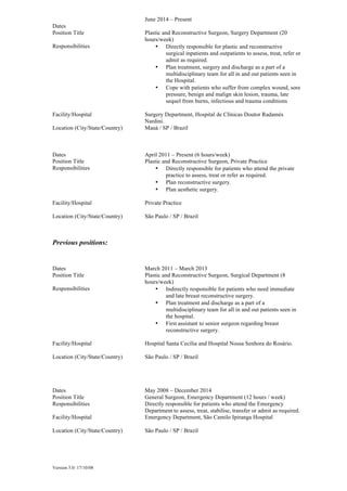 Version 5.0: 17/10/08
Dates
June 2014 – Present
Position Title Plastic and Reconstructive Surgeon, Surgery Department (20
hours/week)
Responsibilities • Directly responsible for plastic and reconstructive
surgical inpatients and outpatients to assess, treat, refer or
admit as required.
• Plan treatment, surgery and discharge as a part of a
multidisciplinary team for all in and out patients seen in
the Hospital.
• Cope with patients who suffer from complex wound, sore
pressure, benign and malign skin lesion, trauma, late
sequel from burns, infectious and trauma conditions
Facility/Hospital Surgery Department, Hospital de Clínicas Doutor Radamés
Nardini.
Location (City/State/Country) Mauá / SP / Brazil
Dates April 2011 – Present (6 hours/week)
Position Title Plastic and Reconstructive Surgeon, Private Practice
Responsibilities • Directly responsible for patients who attend the private
practice to assess, treat or refer as required.
• Plan reconstructive surgery.
• Plan aesthetic surgery.
Facility/Hospital Private Practice
Location (City/State/Country) São Paulo / SP / Brazil
Previous positions:
Dates March 2011 – March 2013
Position Title Plastic and Reconstructive Surgeon, Surgical Department (8
hours/week)
Responsibilities • Indirectly responsible for patients who need immediate
and late breast reconstructive surgery.
• Plan treatment and discharge as a part of a
multidisciplinary team for all in and out patients seen in
the hospital.
• First assistant to senior surgeon regarding breast
reconstructive surgery.
Facility/Hospital Hospital Santa Cecília and Hospital Nossa Senhora do Rosário.
Location (City/State/Country) São Paulo / SP / Brazil
Dates May 2008 – December 2014
Position Title General Surgeon, Emergency Department (12 hours / week)
Responsibilities Directly responsible for patients who attend the Emergency
Department to assess, treat, stabilise, transfer or admit as required.
Facility/Hospital Emergency Department, São Camilo Ipiranga Hospital
Location (City/State/Country) São Paulo / SP / Brazil
 
