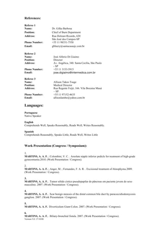 Version 5.0: 17/10/08
References:
Referee 1
Name: Dr. Gilka Barbosa
Position: Chief of Burn Department
Address: Rua Dolzani Ricardo, 620
São José dos Campos-SP
Phone Number: +55 11 98331-7550
Email: gblnery@santacasasjc.com.br
Referee 2
Name: José Alferio Di Giaimo
Position: Director
Address: Av. Angélica, 340. Santa Cecília, São Paulo
- SP
Phone Number: +55 11 3153-5915
Email: jose.digiaimo@intermedica.com.br
Referee 3
Name: Allison Takeo Tsuge
Position: Medical Director
Address: Rua Regente Feijó, 166. Vila Bocaina Mauá
– SP.
Phone Number: +55 11 97152-4635
Email: allisonlambe@yahoo.com.br
Languages:
Portuguese
Native Speaker
English
Comprehends Well, Speaks Reasonably, Reads Well, Writes Reasonably.
Spanish
Comprehends Reasonably, Speaks Little, Reads Well, Writes Little
Work Presentation (Congress / Symposium):
1.
MARTINS, A. A. F. ; Colombini, V. C. . Areolate nipple inferior pedicle for treatment of high-grade
gynecomastia.2010. (Work Presentation / Congress).
2.
MARTINS, A. A. F. ; Anger, M. ; Fernandes, F. A. R. . Excisional treatment of rhinophyma.2009.
(Work Presentation / Congress).
3.
MARTINS, A. A. F. . Tumor sólido cístico pseudopapilar do pâncreas em paciente jovem do sexo
masculino. 2007. (Work Presentation / Congress).
4.
MARTINS, A. A. F. . Scar benign stenosis of the distal common bile duct by paracoccidiodomycosis
ganglion. 2007. (Work Presentation / Congress).
5.
MARTINS, A. A. F. Diverticulum Giant Colon. 2007. (Work Presentation / Congress).
6.
MARTINS, A. A. F. . Biliary-bronchial fistula. 2007. (Work Presentation / Congress).
 