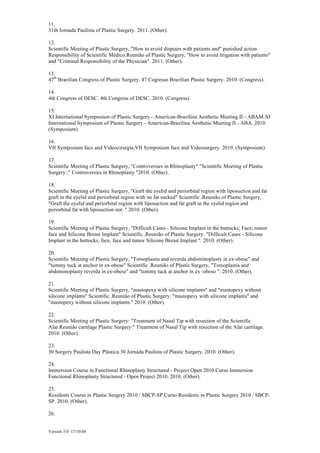 Version 5.0: 17/10/08
11.
31th Jornada Paulista of Plastic Surgery. 2011. (Other).
12.
Scientific Meeting of Plastic Surgery, "How to avoid disputes with patients and" punished action
Responsibility of Scientific Médico.Reunião of Plastic Surgery, "How to avoid litigation with patients"
and "Criminal Responsibility of the Physician". 2011. (Other).
13.
47th
Brazilian Congress of Plastic Surgery. 47 Cogresso Brazilian Plastic Surgery. 2010. (Congress).
14.
4th Congress of DESC. 4th Congress of DESC. 2010. (Congress).
15.
XI International Symposium of Plastic Surgery - American-Brazilina Aesthetic Meeting II - ABAM.XI
International Symposium of Plastic Surgery - American-Brazilina Aesthetic Meeting II - ABA. 2010.
(Symposium).
16.
VII Symposium face and Videocirurgia.VII Symposium face and Videosurgery. 2010. (Symposium).
17.
Scientific Meeting of Plastic Surgery, "Controversies in Rhinoplasty" "Scientific Meeting of Plastic
Surgery:." Controversies in Rhinoplasty "2010. (Other)..
18.
Scientific Meeting of Plastic Surgery, "Graft the eyelid and periorbital region with liposuction and fat
graft in the eyelid and periorbital region with no fat sucked" Scientific .Reunião of Plastic Surgery,
"Graft the eyelid and periorbital region with liposuction and fat graft in the eyelid region and
periorbital fat with liposuction not. " 2010. (Other).
19.
Scientific Meeting of Plastic Surgery, "Difficult Cases - Silicone Implant in the buttocks; Face; tumor
face and Silicone Breast Implant" Scientific .Reunião of Plastic Surgery: "Difficult Cases - Silicone
Implant in the buttocks, face, face and tumor Silicone Breast Implant ". 2010. (Other).
20.
Scientific Meeting of Plastic Surgery, "Torsoplastia and reverda abdominoplasty in ex-obese" and
"tummy tuck at anchor in ex-obese" Scientific .Reunião of Plastic Surgery, "Torsoplastia and
abdominoplasty reverda in ex-obese" and "tummy tuck at anchor in ex -obeso ". 2010. (Other).
21.
Scientific Meeting of Plastic Surgery, "mastopexy with silicone implants" and "mastopexy without
silicone implants" Scientific .Reunião of Plastic Surgery, "mastopexy with silicone implants" and
"mastopexy without silicone implants." 2010. (Other).
22.
Scientific Meeting of Plastic Surgery: "Treatment of Nasal Tip with resection of the Scientific
Alar.Reunião cartilage Plastic Surgery:" Treatment of Nasal Tip with resection of the Alar cartilage.
2010. (Other).
23.
30 Surgery Paulista Day Plástica.30 Jornada Paulista of Plastic Surgery. 2010. (Other).
24.
Immersion Course in Functional Rhinoplasty Structured - Project Open 2010.Curso Immersion
Functional Rhinoplasty Structured - Open Project 2010. 2010. (Other).
25.
Residents Course in Plastic Surgery 2010 / SBCP-SP.Curso Residents in Plastic Surgery 2010 / SBCP-
SP. 2010. (Other).
26.
 