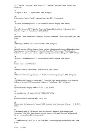 Version 5.0: 17/10/08
XLVI Brazilian Congress of Plastic Surgery. XLVI Brazilian Congress of Plastic Surgery. 2009.
(Congress).
27.
3 Congress of DESC. 3 Congress DESC. 2009. (Congress).
28.
II Symposium Faces of Face.II Symposium Faces face. 2009. (Symposium).
29.
29 Surgery Paulista Day Plástica.29 Jornada Paulista of Plastic Surgery. 2009. (Other).
30.
Course Pre-Congress XLVI Brazilian Congress of Surgery Plásticaa.Curso Pre-Congress XLVI
Brazilian Congress of Plastic Surgery. 2009. (Other).
31.
Immersion Course in Functional Rhinoplasty Structured and Open & Guests- Open Project 2009. 2009.
(Other).
32.
2nd Congress of DESC. 2nd Congress of DESC. 2008. (Congress).
33.
Scientific Meeting of Plastic Surgery, "Facial Implants Indications and options, and buttocks implant -
Techniques and results and long-term" Scientific .Reunião of Plastic Surgery: "Facial Implants
Indications and options, and buttocks implant -Techniques and results and long-term." 2008. (Other).
34.
28 Surgery Paulista Day Plástica.28 Jornada Paulista of Plastic Surgery. 2008. (Other).
35.
Surgery Course ear. 2008. (Other).
36.
Residents Course in Plastic Surgery 2008 / SBCP-SP. 2008. (Other).
37.
56 Brazilian Coloproctology Congress. 56 Brazilian coloproctology Congress. 2007. (Congress).
38.
XXVII Brazilian Congress of Surgery and IX Congress of Latin American Fellows of the American
College of Surgeons. XXII International Congress of Plastic Surgery. 2007. (Congress).
39.
Update Program in Surgery - PROACI Cycle 2. 2007. (Other).
40.
Advanced Cardiac Life Support (ACLS / ACLS). 2007. (Other).
41.
Course of Bioethics / CEREM / MG. 2006. (Other).
42.
Monitoring in the Department of Surgery / UFJF.Monitoria in the Department of Surgery / UFJF. 2005.
(Other).
43.
II Symposium SABINCOR - Current Issues in Cardiology / Society of Medicine and Fora.II
Symposium SABINCOR Judge Surgery - Current Issues in Cardiology / Society of Medicine and
Surgery of Juiz de Fora. 2004. (Symposium).
44.
XVII Rheumatology Day of Juiz de Fora - MG.XVII Rheumatology Day of Juiz de Fora - MG. 2004.
(Other).
 