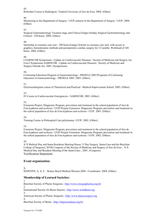 Version 5.0: 17/10/08
45.
Refresher Course in Radiolgoia / Federal University of Juiz de Fora. 2004. (Other).
46.
Monitoring in the Department of Surgery / UFJF.onitoria in the Department of Surgery / UFJF. 2004.
(Other).
47.
Surgical Gastroenterology Vacation stage and Clínica.Estágio holiday Surgical Gastroenterology and
Clinical - 250 hours. 2004. (Other).
48.
Internship in coronary care unit - 348 horas.Estágio Scholar in coronary care unit, with access to
graphics, hemodynamic methods and postoperative cardiac surgery for 12 months. Workload of 348
hours. 2004. (Other).
49.
I SABINCOR Symposium - Update on Cardiovascular Diseases / Society of Medicine and Surgery Juz
Fora.I Symposium SABINCOR - Update on Cardiovascular Diseases / Society of Medicine and
Surgery Outside Juz. 2003. (Symposium).
50.
Continuing Education Program in Gastroenterology - PROEGA 2003.Programa of Continuing
Education in Gastroenterology - PROEGA 2003. 2003. (Other).
51.
Electrocardiogram course of Theoretical and Practical - Medical Improvement School. 2003. (Other).
52.
IV Course in Cardiovascular Emergencies - SABINCOR. 2003. (Other).
53.
Extension Project: Diagnostic Program, prevention and treatment in the school population of Juiz de
Fora kyphosis and scoliosis / UFJF.Projeto Extension: Diagnostic Program, prevention and treatment in
the school population of Juiz de Fora kyphosis and scoliosis / UFJF. 2003. (Other).
54.
Training Course in Prehospital Care polytrauma / UFJF. 2002. (Other).
55.
Extension Project: Diagnostic Program, prevention and treatment in the school population of Juiz de
Fora kyphosis and scoliosis / UFJF.Projeto Extension: Diagnostic Program, prevention and treatment in
the school population of Juiz de Fora kyphosis and scoliosis / UFJF. 2002. (Other).
56.
X X Medical Day and Santa Residents Meeting House; V Day Surgery, Santa Casa and the Brazilian
College of Surgeons; XVIII Congress of the Society of Medicine and Surgery of Juiz de Fora .. X X
Medical Day and Resident Meeting of the Santa Casa ;. 2001. (Congress).
Verification Statement:
Event organization:
1.
MARTINS, A. A. F. . Rotary Brazil Medical Mission 2004 - Coordinator. 2004. (Other).
Membership of Learned Societies:
1.
Brazilian Society of Plastic Surgeons - http://www.cirurgiaplastica.org.br/
2.
International Society for Burns Injuries - http://www.worldburn.org
3.
American Society of Plastic Surgeons - http://www.plasticsurgery.org
4.
Brazilian Society of Burns - http://sbqueimaduras.org.br/
 