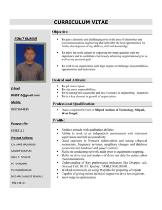 CURRICULUM VITAE
ROHIT KUMAR
E-Mail
Rht0115@gmail.com
Mobile:
07679664835
Passport-No-
K9582111
Present Address:
C/o- AMIT MAJUMDER
AIRVIEW COMPLEX
OPP-I.T.I COLLEGE
PO –JHALJHALI
PS-ENGLISH BAZAR
DIST-MALDA (WEST BENGAL.)
PIN-732101
Objective:
 To gain a dynamic and challenging role in the area of electronics and
telecommunication engineering that will offer the best opportunities for
further development of my abilities, skill and knowledge.
 To enjoy the work culture by exploring my inner qualities with my
experience and to contribute enormously achieving organizational goal as
well as my personal goal.
 To work in an organization with high degree of challenge, responsibilities,
opportunities and motivation.
Desired and Attitude:
 To get more expose.
 To take more responsibilities.
 To be among best successful and best visionary in engineering industries.
 To be a key element in growth of organization.
Professional Qualification:
 I have completed B.Tech in Siliguri Institute of Technology, Siliguri,
West Bengal.
Profile:
 Positive attitude with qualitative abilities
 Ability to work in an independent environment with minimum
supervision and full accountability.
 Good exposure to Network optimization and tuning (physical
parameters, frequency re-tunes, neighbors changes and database
parameters for handover and power control)
 Skills on conducting network audit prior to equipment swapping.
 Skills on drive test and analysis of drive test data for optimization
recommendations.
 Understanding of Key performance indicators like Dropped call,
Blocked Call, DL/UL Quality ,TASR,CSSR,HOSR…
 Worked extensively on using MapInfo for preparing of reports
 Capable of giving online technical support to drive test engineers.
 knowledge in optimization.
 