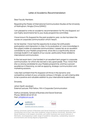 Letter of Academic Recommendation
	
  
Dear Faculty Members
Regarding the Master of International Communication Studies at the University
of Nottingham, Ningbo China (UNNC).
I am pleased to write an academic recommendation for Ms Line Aagaard, as I
can highly recommend her to your study programme committee.
I have known Ms Aagaard for the past academic year, as she has taken the
course on corporate communication which I teach.
As her teacher, I have had the opportunity to enjoy her enthusiastic
participation and interaction in class. In my evaluation of Line’s knowledge in
the subject matter of corporate communication, I assess her as an excellent
candidate for your Masters programme, since she is a significantly above
average student in all aspects of our course –particularly those related to
international communication.
In the last exam term, Line handed in an excellent term project in corporate
communication, for which she recived a very good grade. Thus, I know that
she is a strong candidate for your Masters programme, and has a proven
excellence in theorizing, as well as applying, strategic communication and
marketing solutions.
I also feel confident that Ms Aagaard will thrive in the dynamic and
competitive context of your university campus in Ningbo, as well a being able
to be a positive and valuable addition to your international student body.
Sincerely,
Johan Hjorth Jacobsen
External Lecturer, PhD Fellow, MA in Corporate Communication
Aarhus University, School of Business and Social Sciences
Phone: (0045) 60 62 59 23
Mail: jmhj@bcom.au.dk
Aarhus University School of Business and Social Sciences is a broad business school
constituting one of four new main academic areas at Aarhus University. Business and
Social Sciences is the largest university unit within business and social sciences in
Denmark, encompassing a wide range of academic disciplines, outstanding research
environments and strong degree programmes.	
  
 