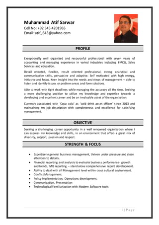 1 | P a g e
Muhammad Atif Sarwar
Cell No: +92 345 4201965
Email:atif_643@yahoo.com
PROFILE
Exceptionally well organized and resourceful professional with seven years of
accounting and managing experience in varied industries including FMCG, Sales
Services and education.
Detail oriented, flexible, result oriented professional, strong analytical and
communication skills, persuasive and adaptive. Self motivated with high energy,
initiative and focus. Keen insight into the needs and views of management – able to
listen and identify issues or problem areas and form solutions.
Able to work with tight deadlines while managing the accuracy all the time. Seeking
a more challenging position to utilize my knowledge and expertise towards a
developing and excellent career and be an invaluable asset of the organization.
Currently associated with ‘Coca cola’ as ‘cold drink asset officer’ since 2013 and
maintaining my job description with completeness and excellence for satisfying
management.
OBJECTIVE
Seeking a challenging career opportunity in a well renowned organization where I
can express my knowledge and skills, in an environment that offers a great mix of
diversity, support, passion and respect.
STRENGTH & FOCUS
 Expertise in general business management, thriven under pressure and close
attention to details.
 Financial reporting and analysis to evaluate business performance- growth
and trends, MIS reporting – stand alone comprehensive report development.
 Ability to deal with all Management level within cross cultural environment.
 Conflict Management.
 Policy Implementation, Operations development.
 Communication, Presentation
 Technological Familiarization with Modern Software tools
 