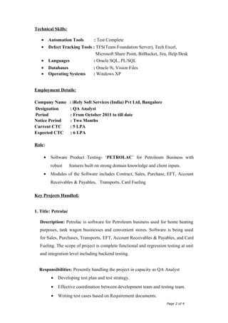 Technical Skills:
• Automation Tools : Test Complete
• Defect Tracking Tools : TFS(Team Foundation Server), Tech Excel,
Microsoft Share Point, BitBucket, Jira, Help Desk
• Languages : Oracle SQL, PL/SQL
• Databases : Oracle 9i, Vision Files
• Operating Systems : Windows XP
Employment Details:
Company Name : iRely Soft Services (India) Pvt Ltd, Bangalore
Designation : QA Analyst
Period : From October 2011 to till date
Notice Period : Two Months
Current CTC : 5 LPA
Expected CTC : 6 LPA
Role:
• Software Product Testing- ‘PETROLAC’ for Petroleum Business with
robust features built on strong domain knowledge and client inputs.
• Modules of the Software includes Contract, Sales, Purchase, EFT, Account
Receivables & Payables, Transports, Card Fueling
Key Projects Handled:
1. Title: Petrolac
Description: Petrolac is software for Petroleum business used for home heating
purposes, tank wagon businesses and convenient stores. Software is being used
for Sales, Purchases, Transports, EFT, Account Receivables & Payables, and Card
Fueling. The scope of project is complete functional and regression testing at unit
and integration level including backend testing.
Responsibilities: Presently handling the project in capacity as QA Analyst
• Developing test plan and test strategy.
• Effective coordination between development team and testing team.
• Writing test cases based on Requirement documents.
Page 2 of 4
 