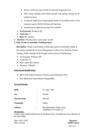 • Review of the test cases written for unit and integration level.
• Daily scrum meeting with offshore people and getting training on the
module by them.
• Testing the application. Preparing QA handover documents such as Test
summary reports, Defect tracking and reporting.
• Automating the application using Test complete
• Environment: Windows XP
• Team Size: 5
• Role: QA Analyst
• Duration: Working from 3 years and 1 month
2. Title: ITrade (Commodity Trading project)
Description: ITrade is the Product of iRely that used for Commodity trading. It
has various modules like Contract Management, Contract Price Fixation, Futures
Trading, Traffic, Receipts & Re-Weights and Inventory & Warehousing.
• Environment: Windows XP
• Team Size: 15
• Role: Junior QA Analyst
• Duration: 7 Months
Educational Qualification:
• MCA from Federal Institute of Science and Technology (2011)
• B.sc Maths from Sacred Heart College(2008)
Personal Details:
DOB : 21st
May, 1987
Sex : Female
Marital Status : Married
Nationality : Indian
Address : Thundiparambil, Galaxy Lane,
Vaduthala P.O, Cochin -23
Declaration:
I Juliet Lopez, hereby declare that all the details above furnished are true to the best of
my knowledge
Date: 03/07/ 2015 Signature
Place: Cochin (Juliet Lopez)
Page 3 of 4
 