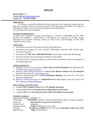 RESUME
MALLESH. Y. V
E-mail: mallesh.vibhuti@gmail.com
Contact No. : +91-8971532303
OBJECTIVES:-
To become a successful professional by being associated with a progressive organization, this
helps me to contribute effectively towards the growth of the organization and enables me to apply my
knowledge and skills to cater to the latest technological needs and challenges.
I am also open to learn new technologies.
EXPERIENCE HIGHLIGHTS:-
5+ Years of IT experience in design and development in ASP.NET, WINFORMS, C#.NET, WPF,
MVVM, SQL SERVER , Crystal Report 9, development with proficiency in Coding, Testing,
Deployment and Customer interaction. Worked on Agile Process and Knowledge on Web API’s
AngularJS and Java Script.
STRENGTHS:-
• Developing commercial .NET products and Web based applications.
• Programming knowledge of C#. NET, ASP.NET, WINFORMS, ADO.NET, WPF, MVVM, XML,
Java Script, AngularJS.
• Good exposure to SQL Server 2005/2008/2012/2014, Crystal Report 9 and Scrum Methodology.
• Good team member with strong initiative and ability to learn quickly.
• Client interaction for requirement gathering, system analysis & feasibility study for development of
the software application
WORK EXPERIENCE:-
1) Working as Senior Systems Analyst for Sonata Software Limited, Bangalore from September 2015
to Till Date. http://sonata-software.com/
2) Worked as Senior Software Engineer for Tech In-Gene Business Solutions Pvt Ltd, Bangalore
from Oct 2012 to July 2015. http://techingene.com/
3) Worked as Software Engineer for Axiom Technologies, Bangalore from June 2011 to Oct 2012.
http://www.axiomtech.in
4) Worked as Software Developer for WelkinSoftTech Pvt Ltd, Bangalore from Oct 2010 to June
2011. http://www.welkinsofttech.com
EDUCATIONAL QAULIFICATION:-
• Completed B.E (Computer Science) from VTU Belgaum, Karnataka.
• Completed PUC II from Karnataka Science College Dharwad, Karnataka.
• Completed SSLC from Karnataka University Public School Dharwad, Karnataka
TECHNICAL SKILLS:-
Programming Language :C#.NET,C,C++
Technologies :WINFORMS, ASP.NET, ADO.NET,WPF,MVVM, XML, Java Script, AngularJS.
Framework : Microsoft.NET Framework 3.5/4.0/4.5,BDD
3rd Party Tools : Infragistics.
Operating Systems : Windows 7/8,Windows Server 2003
Databases : MS SQL Server2008/2005/2012, MS Access, Knowledge on SQL Server 2014
Reporting Tool : SSRS, Crystal Report 9
 