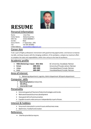 RESUME
Personal Information
Name: Umar Riaz
Father Name: Muhammad Riaz
CNIC No: 33102-0848983-7
Gender: Male
Dateof Birth: 1st September, 1991
Tell: +92-344-7876892
E-Mail Address: darweishkharal@gmail.com
Career Aim
To be a part of highly professional environment with good learning opportunities and chances to improve
my skills, and keep my pace with the changing conditions of the workplace, and give my maximum effort
to complete the tasks and responsibilities within time and up to the level of excellence.
Academic profile
 MBA (Marketing) 3.5year 2012-2016 GC University,Faisalabad,Pakistan
 B.Com 2009-2012 Universityof Punjab,Lahore,Pakistan
 I.Com 2007-2009 FaisalabadBoard,Punjab,Pakistan
 S.S.C 2005-2007 FaisalabadBoard,Punjab, Pakistan
Area of interest
 Marketingdepartment, Logistics, Admindepartment &Exportsdepartment
Computer skills
 OperatingSystem(windows7,8),
 MS Office,
 Internet& E-mail
Personality
 Extremelygoodself-learnerof latesttechnologiesandtrends.
 Motivatedtowardsbusinessdevelopment
 Have good skillsof communication.
 Capable towork underpressure independentlyorpart of team.
Interest & hobbies
 Verymuchinterestedincurrentissuesandbusinessnews.
 Badminton,Football andsnooker.
Reference
 Shall be providedasrequire.
 