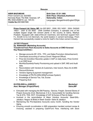 Resume
NIBIR MAZUMDAR
Prism Cement Ltd, S20/56D
Kennedy Road, The Mall, Varanasi, UP ,
Ph: 0542-2508010- ext. 149 (O)
Mobile No.09918867888
Birth Date: 07.01.1968
Birth Place: Dhanbad,Jharkhand
Nationality: Indian
Languages: Bengali/Hindi/English/Oriya
Prism Cement Ltd, Satna, MP: An ISO 9001 : 2008, ISO 14001 : 2004, OHSAS
18001 : 2007 & SA 8000 : 2008 Certified Company. It operates one of the
multiple largest single kiln cement plants in the country at Satna, Madhya
Pradesh. Equipped with state-of-the-art machinery and technical support from
F.L Smidth & Co A.S Denmark, the world leaders in cement technology, Prism
Cement has successfully created a niche for itself in the Indian cement industry.
Jul 2011-Present
Dy. MANAGER (Marketing Accounts)
Transferred from Plant Accounts to Sales Accounts at CMO-Varanasi
Key Responsibilities:-
• Manage accounts SP, CFA , TPC, and Sales Promotion (Advertisement)
• Overheads accounting of various Zonal / Regional Offices.
• Price list (Condition Records) update in SAP on daily basis, Price Control
is at CMO level.
• Monthly/Quarterly/Yearly Provisioning and upload in SAP, MIS and Audit
data.
• Reconciliation with Vendors & Customers, Inter branch, Reco A/c & MIS
• Discount/Scheme.
• Vendors Ageing & payment management
• Knowledge of PR,PO,GRN,SRN(Purchase System)
• Knowledge of Service Tax, Vat, Excise
• Preparing OLS
02-FEB-2009 to JUNE2011 Mankahari
Asst. Manager (Project/Plant) Satna,MP
• Entrusted with managing the Bill Passing - Service, Freight, General Stores of
Project Accounts (Civil, Mechanical, E & I). Accountable for handling Service
Tax & GTA, TDS, WCT, Knowledge of VAT & Excise of Plant & Sales
• Involved in the reconciliation of Major Vendors Accounts: Steel-SAIL-
Jabalpur, Nagpur & Bhilai) ♦ Steel- Essear- Satna & Jabalpur.
• Maintaining the Pre-Operative Accounts every month, handling the Vendor
Aging.
• Ensuring smooth co-ordination in MIS preparation handled contract review &
invoicing, assisted in preparing Cash/Fund Flow. Interfacing with Store
 