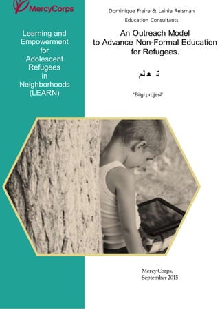Dominique Freire & Lainie Reisman
Education Consultants
An Outreach Model
to Advance Non-Formal Education
for Refugees.
‫لم‬ ‫ع‬ ‫ت‬
“Bilgi projesi”
Learning and
Empowerment
for
Adolescent
Refugees
in
Neighborhoods
(LEARN)
Mercy Corps,
September 2015
 