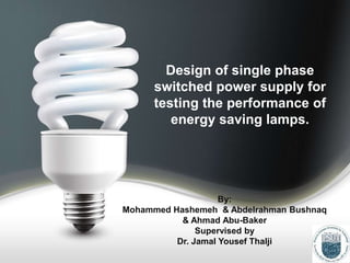 Design of single phase
switched power supply for
testing the performance of
energy saving lamps.
By:
Mohammed Hashemeh & Abdelrahman Bushnaq
& Ahmad Abu-Baker
Supervised by
Dr. Jamal Yousef Thalji
 