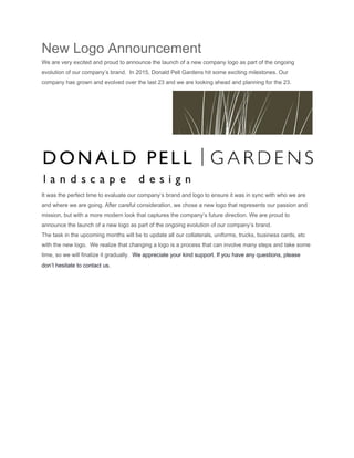 New Logo Announcement  
We are very excited and proud to announce the launch of a new company logo as part of the ongoing 
evolution of our company’s brand.  In 2015, Donald Pell Gardens hit some exciting milestones. Our 
company has grown and evolved over the last 23 and we are looking ahead and planning for the 23. 
 
It was the perfect time to evaluate our company’s brand and logo to ensure it was in sync with who we are 
and where we are going. After careful consideration, we chose a new logo that represents our passion and 
mission, but with a more modern look that captures the company’s future direction. We are proud to 
announce the launch of a new logo as part of the ongoing evolution of our company’s brand. 
The task in the upcoming months will be to update all our collaterals, uniforms, trucks, business cards, etc 
with the new logo.  We realize that changing a logo is a process that can involve many steps and take some 
time, so we will finalize it gradually.  ​We appreciate your kind support. If you have any questions, please 
don’t hesitate to contact us. 
 
 
 
