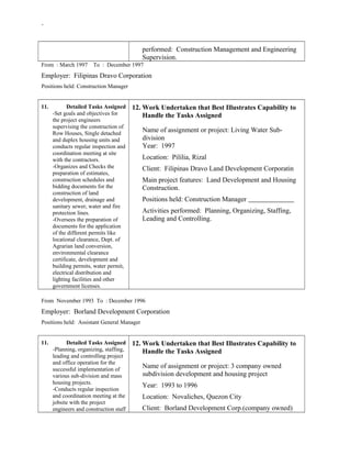 -
performed: Construction Management and Engineering
Supervision.
From : March 1997 To : December 1997
Employer: Filipinas Dravo Corporation
Positions held: Construction Manager
11. Detailed Tasks Assigned
-Set goals and objectives for
the project engineers
supervising the construction of
Row Houses, Single detached
and duplex housing units and
conducts regular inspection and
coordination meeting at site
with the contractors.
-Organizes and Checks the
preparation of estimates,
construction schedules and
bidding documents for the
construction of land
development, drainage and
sanitary sewer, water and fire
protection lines.
-Oversees the preparation of
documents for the application
of the different permits like
locational clearance, Dept. of
Agrarian land conversion,
environmental clearance
certificate, development and
building permits, water permit,
electrical distribution and
lighting facilities and other
government licenses.
12. Work Undertaken that Best Illustrates Capability to
Handle the Tasks Assigned
Name of assignment or project: Living Water Sub-
division
Year: 1997
Location: Pililia, Rizal
Client: Filipinas Dravo Land Development Corporatin
Main project features: Land Development and Housing
Construction.
Positions held: Construction Manager
Activities performed: Planning, Organizing, Staffing,
Leading and Controlling.
From November 1993 To : December 1996
Employer: Borland Development Corporation
Positions held: Assistant General Manager
11. Detailed Tasks Assigned
-Planning, organizing, staffing,
leading and controlling project
and office operation for the
successful implementation of
various sub-division and mass
housing projects.
-Conducts regular inspection
and coordination meeting at the
jobsite with the project
engineers and construction staff
12. Work Undertaken that Best Illustrates Capability to
Handle the Tasks Assigned
Name of assignment or project: 3 company owned
subdivision development and housing project
Year: 1993 to 1996
Location: Novaliches, Quezon City
Client: Borland Development Corp.(company owned)
 