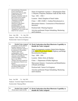 -
and monitoring of documents
for the construction of
Polypropylene Plant for IBN
ZAHR and Ethylene,
Propylene, Butadiene Tanks &
Dike Walls for the Arabian
Petrochemical Company.
-Preparation of Monthly
accomplishments for
submission to the project
consultant, MITSUI
ENGINEERING, for their
checking and endorsement.
-Preparation of Two weeks look
ahead for the 2 projects.
Name of assignment or project: 1. Polypropylene Plant
2. Ethylene, Propylene, Butadiene Tanks & Dike Walls
Year: 1991 – 1992 =
Location: Jubail, Kingdom of Saudi Arabia
Client: 1. IBN ZAHR 2. Arabian Petrochemical co.
Main project features: Construction of Petrochemical
Structures.
Positions held: Planning Engineer
Activities performed: Project Scheduling, Monitoring
and Evaluation.
From : July 1990 To : July 1991
Employer: URSI –Trans-Asia (Phils.), Inc.
Positions held: Senior Civil Engineer
11. Detailed Tasks Assigned
-Coordinates with the different
Resident Engineers for the
collection of progress reports to
be submitted to the president.
-Prepares report and
correspondence, checks
PERT/CPM schedule and other
submittals of the different
contractors before submitting
them to the DPWH.
-Prepares document needed for
the submission of bids for new
projects.
-Monitoring and evaluation of
the different IBRD Funded
projects of the company.
12. Work Undertaken that Best Illustrates Capability to
Handle the Tasks Assigned
Name of assignment or project: Bohol-Iloilo-Masbate-
Fifth IBRD (World Bank Funded) Highway and Bridge
Reconstruction Program
Year: 1990 – 1991
Location: Bohol, Iloilo, & Masbate
Client: 1. Department of Public Highways
Main project features: Construction and Rehabilitation
of Roads and Bridges
Positions held: Senior Civil Engineer
Activities performed: Project Scheduling, Monitoring
and Evaluation.
From : Jan 1988 To : July 1991
Employer: Economic Support Fund Secretariat
Positions held: Planning Officer
11. Detailed Tasks Assigned
-Works hand in hand with the
12. Work Undertaken that Best Illustrates Capability to
Handle the Tasks Assigned
 