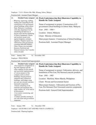 -
Employer: T.A.S.- Ekistics Sdn. Bhd., Kluang, Johore, Malaysi
Positions held: Assistant Project Manager
11. Detailed Tasks Assigned
- Planning, organizing, staffing,
leading and controlling for the
construction of 43 government
school buildings within Johore
State, Malaysia. Coordinates
with other department for the
scheduling and delivery of
precast units and the scheduling
of Heavy Equipment. Checks
and monitors actual costs
against budgetary estimates
regularly. Prepares reports for
submission to the government
consultant BINARUNDING.
(Note: Project was rescinded
because of political and
financial reasons. Our 3 months
salary not paid.
12. Work Undertaken that Best Illustrates Capability to
Handle the Tasks Assigned
Name of assignment or project: Construction of 43
government school buildings in Johore State, Malaysia
Year: 1983 – 1984 =
Location: Johore, Malaysia
Client: Ministry of Education
Main project features: Construction of School buildings
Positions held: Assistant Project Manager
From : January 1981 To : November 1983
Employer: PHILSTRESS
Positions held: General Field Superintendent
11. Detailed Tasks Assigned
-Give respective assignments to
the field engineers and the
office engineer for the smooth
and successful implementation
of various projects of the
company such as school
buildings, housing projects,
industrial and Commercial
buildings, and bridges using
pre-cast, pre-stressed, and post-
tensioned components.
-Checks scheduling of all
materials and equipment like
crane, trailers, etc. to be used in
all the projects.
-Cost control, monitoring, and
supervision.
-Conducts periodic meeting at
site with client and government
inspectors.
12. Work Undertaken that Best Illustrates Capability to
Handle the Tasks Assigned
Name of assignment or project: Fabrication, delivery, and
Installation of Pre-Cast, Pre-Stressed concrete products.
Year: 1981 – 1983
Location: Marikina, Metro Manila, Philippines
Client: Private and Government Sector
Main project features: Fabrication and Erection of Pre-
Cast, Pre-Stressed, Post-Tensioned concrete components
Positions held: General Field Superintendent
From : January 1980 To : December 1980
Employer: SAUDI PRE-CAST AND PRE-FAB CO. (SAPRECO)
Positions held: Planning Engineer
 
